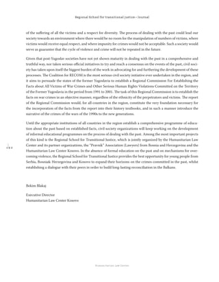 1 9 2
Regional School for transitional justice – Journal
Humanitarian Law Center
of the suﬀering of all the victims and a respect for diversity. The process of dealing with the past could lead our
society towards an environment where there would be no room for the manipulation of numbers of victims, where
victims would receive equal respect, and where impunity for crimes would not be acceptable. Such a society would
serve as guarantee that the cycle of violence and crime will not be repeated in the future.
Given that post-Yugoslav societies have not yet shown maturity in dealing with the past in a comprehensive and
truthful way, nor taken serious oﬃcial initiatives to try and reach a consensus on the events of the past, civil soci-
ety has taken upon itself the biggest burden of the work in advocating for and furthering the development of these
processes. The Coalition for RECOM is the most serious civil society initiative ever undertaken in the region, and
it aims to persuade the states of the former Yugoslavia to establish a Regional Commission For Establishing the
Facts about All Victims of War Crimes and Other Serious Human Rights Violations Committed on the Territory
of the Former Yugoslavia in the period from 1991 to 2001. The task of this Regional Commission is to establish the
facts on war crimes in an objective manner, regardless of the ethnicity of the perpetrators and victims. The report
of the Regional Commission would, for all countries in the region, constitute the very foundation necessary for
the incorporation of the facts from the report into their history textbooks, and in such a manner introduce the
narrative of the crimes of the wars of the 1990s to the new generations.
Until the appropriate institutions of all countries in the region establish a comprehensive programme of educa-
tion about the past based on established facts, civil society organizations will keep working on the development
of informal educational programmes on the process of dealing with the past. Among the most important projects
of this kind is the Regional School for Transitional Justice, which is jointly organized by the Humanitarian Law
Center and its partner organizations, the “Pravnik” Association (Lawyers) from Bosnia and Herzegovina and the
Humanitarian Law Center Kosovo. In the absence of formal education on the past and on mechanisms for over-
coming violence, the Regional School for Transitional Justice provides the best opportunity for young people from
Serbia, Bosnia& Herzegovina and Kosovo to expand their horizons on the crimes committed in the past, whilst
establishing a dialogue with their peers in order to build long-lasting reconciliation in the Balkans.
Bekim Blakaj
Executive Director
Humanitarian Law Center Kosovo
 