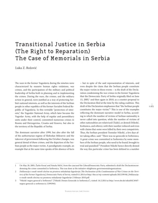 1 9 3
Regional School for transitional justice – Journal
Humanitarian Law Center
The wars in the former Yugoslavia during the nineties were
characterized by massive human rights violations, war
crimes, and the participation of the military and political
leadership of Serbia both in planning and in implementing
the crimes. During the wars, the crimes, and the military
action in general, were justiﬁed as a way of protecting Ser-
bia’s national interests, as well as the interests of the Serbian
people in other republics of the former Socialist Federal Re-
public of Yugoslavia. In this veritable “protection of inter-
ests,” the Yugoslav National Army, which later became the
Yugoslav Army, with the help of regular and paramilitary
units under their control, committed numerous crimes in
Bosnia and Herzegovina, Croatia and Kosovo, but also in
the territory of the Republic of Serbia.
The dominant narrative after 1999, but also after the fall
of the authoritarian regime of Slobodan Milosevic and the
takeover of government following the October changes, was
general denial of these crimes, and the depiction of the Ser-
bian people as the major victim. A paradigmatic example, an
example that at the same time speaks of the absence of facts
– but in spite of the said representation of interests, and
even despite the claim that the Serbian people constitute
the major victim in these events – is the draft of the Decla-
ration condemning the war crimes in the former Yugoslavia
that the Democratic Party of Serbia originally ﬁled on June
15, 2005,1
and then again in 2010, as a counter-proposal to
the Declaration ﬁled at the time by the ruling coalition. This
draft of the Declaration emphasizes that “the Serbian people
constitutes the major victim.”2
This is one of the examples
reﬂecting the dominant narrative model in Serbia, accord-
ing to which the number of victims of Serbian nationality is
never called into question, while the number of victims of
other nationalities are relativized (Tadić), or denied (Nikolić,
Koštunica, and others), with their number reduced and even
with claims that some were killed by their own compatriots.
Thus, the Serbian president Tomislav Nikolić, a few days af-
ter taking oﬃce, said: “There was no genocide in Srebrenica.
A great crime was committed in Srebrenica by some mem-
bers of the Serbian people, who need to be found, brought to
trial and punished.”3
President Nikolić hence directly denied
the way this particular crime has been deﬁned in a number
1 On May 28, 2005, Žarko Korać and Nataša Mičić, from the caucusof the LiberalDemocratic Party, submitted a draft the Declarationcon-
demning the crime committed in Srebrenica. This was done at the initiative ofeightnon-governmentalorganizations.
2 Deklaracija o osudi ratnih zločina na prostoru nekadašnje Jugoslavije [The Declaration of the Condemnation of War Crimes on the Terri-
tory of the Former Yugoslavia], Democratic Party of Servia, visited 8.1.2014 at http://dss.rs/wp-content/uploads/2012/09/60_Deklaracija-
o-osudi-ratnih-zlocina-na-prostoru-nekadasnje-Jugoslavije-2-februar-2010.pdf.
3 “Nikolić negira genocid u Srebrenici“ [“Nikolić Denies Genocide in Srebrenica”], visited: 16.2.2014 at http://www.dw.de/nikoli%C4%87-
negira-genocid-u-srebrenici/a-15993945.
Transitional Justice in Serbia
(The Right to Reparation)
The Case of Memorials in Serbia
Luka Z. Božović
 