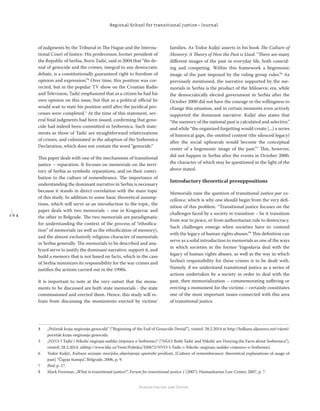 1 9 4
Regional School for transitional justice – Journal
Humanitarian Law Center
of judgments by the Tribunal in The Hague and the Interna-
tional Court of Justice. His predecessor, former president of
the Republic of Serbia, Boris Tadić, said in 2004 that “the de-
nial of genocide and the crimes, integral to any democratic
debate, is a constitutionally guaranteed right to freedom of
opinion and expression.”4
Over time, this position was cor-
rected, but in the popular TV show on the Croatian Radio
and Television, Tadić emphasized that as a citizen he had his
own opinion on this issue, but that as a political oﬃcial he
would wait to state his position until after the juridical pro-
cesses were completed.5
At the time of this statement, sev-
eral ﬁnal judgments had been issued, conﬁrming that geno-
cide had indeed been committed in Srebrenica. Such state-
ments as those of Tadić are straightforward relativizations
of crimes, and culminated in the adoption of the Srebrenica
Declaration, which does not contain the word “genocide.”
This paper deals with one of the mechanisms of transitional
justice – reparation. It focuses on memorials on the terri-
tory of Serbia as symbolic reparations, and on their contri-
bution to the culture of remembrance. The importance of
understanding the dominant narrative in Serbia is necessary
because it stands in direct correlation with the main topic
of this study. In addition to some basic theoretical assump-
tions, which will serve as an introduction to the topic, the
paper deals with two memorials – one in Kragujevac and
the other in Belgrade. The two memorials are paradigmatic
for understanding the context of the process of “ethniﬁca-
tion” of memorials (as well as the ethniﬁcation of memory),
and the almost exclusively religious character of memorials
in Serbia generally. The memorials to be described and ana-
lyzed serve to justify the dominant narrative, support it, and
build a memory that is not based on facts, which in the case
of Serbia minimizes its responsibility for the war crimes and
justiﬁes the actions carried out in the 1990s.
It is important to note at the very outset that the monu-
ments to be discussed are both state memorials - the state
commissioned and erected them. Hence, this study will re-
frain from discussing the monuments erected by victims’
families. As Todor Kuljić asserts in his book The Culture of
Memory: A Theory of How the Past is Used: “There are many
diﬀerent images of the past in everyday life, both coincid-
ing and competing. Within this framework a hegemonic
image of the past imposed by the ruling group rules.”6
As
previously mentioned, the narrative supported by the me-
morials in Serbia is the product of the Milosevic era, while
the democratically elected government in Serbia after the
October 2000 did not have the courage or the willingness to
change this situation, and in certain moments even actively
supported the dominant narrative. Kuljić also states that
“the memory of the national past is calculated and selective,”
and while “the organized forgetting would create [...] a series
of historical gaps, the omitted content (the silenced legacy)
after the social upheavals would become the conceptual
center of a hegemonic image of the past.”7
This, however,
did not happen in Serbia after the events in October 2000,
the character of which may be questioned in the light of the
above stated.
Introductory theoretical presuppositions
Memorials raise the question of transitional justice par ex-
cellence, which is why one should begin from the very deﬁ-
nition of this problem. “Transitional justice focuses on the
challenges faced by a society in transition – be it transition
from war to peace, or from authoritarian rule to democracy.
Such challenges emerge when societies have to contend
with the legacy of human rights abuses.”8
This deﬁnition can
serve as a solid introduction to memorials as one of the ways
in which societies in the former Yugoslavia deal with the
legacy of human rights abuses, as well as the way in which
Serbia’s responsibility for these crimes is to be dealt with.
Namely, if we understand transitional justice as a series of
actions undertaken by a society in order to deal with the
past, then memorialization – commemorating suﬀering or
erecting a monument for the victims – certainly constitutes
one of the most important issues connected with this area
of transitional justice.
4 „Početak kraja negiranja genocida“ [“Beginning of the End of Genocide Denial”], visited: 28.2.2014 at http://balkans.aljazeera.net/vijesti/
pocetak-kraja-negiranja-genocida.
5 „NVO: I Tadić i Nikolić negiraju sudske činjenice o Srebrenici“ [“NGO: Both Tadić and Nikolić are Denying the Facts about Srebrenica”],
visited: 28.2.2014. athttp://www.blic.rs/Vesti/Politika/350672/NVO-I-Tadic-i-Nikolic-negiraju-sudske-cinjenice-o-Srebrenici.
6 Todor Kuljić, Kultura sećanja: teorijska objašnjenja upotrebe prošlosti, (Culture of rememberance: theoretical explanations of usage of
past] “Čigoja štampa”, Belgrade, 2006, p. 9.
7 Ibid, p. 17.
8 Mark Freeman, „What is transitional justice?”, Forum for transitional justice 1 (2007), Humanitarian Law Center, 2007, p. 7.
 