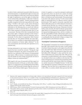 1 9 5
Regional School for transitional justice – Journal
Humanitarian Law Center
In order to better understand memorials within the process
of transitional justice, we should list the rights of victims and
the ensuing obligations of the state. Louis Joinet has deﬁned
the right to reparations as one of the rights of victims that
can be realized either individually or collectively.9
Collective
measures are usually symbolic, “Annual commemorations
or public recognition by the state responsible for the wrong-
doing...”10
Further in the report, in the section devoted to
reparatory measures, Joinet says: “Symbolic actions will be
undertaken in the following areas, as moral and collective
reparations, in order to meet the duty to commemorate.”11
One of these measures is erecting memorials, that is to say
– monuments. This duty of the state, ensuing directly from
this victims’ right, is “adequate reparation to the victims,”12
which includes non-monetary forms of reparation, such as
memorials. On the subject of reparations, Mark Freeman
says that they are “non-judicial methods, the main objec-
tive of which is to contribute to improving the physical and
moral consequences of human rights violations.”13
In the
case of monuments and memorials, the reparation is of a
symbolic kind.
Erecting monuments to war victims is nothing new – this
practice has been around for centuries: “During the reign
of Napoleon Bonaparte, the culture of monuments was re-
inforced as an expression of the memory of (monumental)
state history. Oﬃcial memory is simultaneously democra-
tized: the deaths not only of kings and generals, but also of
ordinary citizens are commemorated.”14
With regard to the issue of memorials and their impact on
the dominant narrative of the past, as well as their relation-
ship to it, it is important to say something about the problem
of memory itself. Memorials certainly shape the memory of
the past, and as Professor Kuljić argues, “Memory has sever-
al roles: (1) cognitive, i.e. it may be an attempt to understand
the past events, but it can also be (2) a means of creating
selective group knowledge about the past. In other words,
there is an historical and a practical past. The practical past
is prevalent with collective memory.”15
In the context of this
paper, we speciﬁcally focus on collective memory and the
practical past. With regard to memorials, especially those
which will be discussed, one of their distinctive functions is
certainly the fact that they are a means of creating a selec-
tive group knowledge about the past. Memorials erected in
Serbia create precisely this kind of selective group knowl-
edge (which is to be addressed in what follows). Such selec-
tive group knowledge ignores facts, and has a tendency to
blur the responsibility of Serbia. Their primary task is not to
honour the victims, to help in the peace-building process,
or anything like that, but precisely to shape an image of the
past that panders to the dominant narrative.
“Assumption” monument in Kragujevac
The “Assumption” monument was erected in Kragujevac in
June 2007, and is located in the city centre. A joint creation
of architect Nataša Atanasijević and sculptor Zoran Ilić, this
nine-and-a-half-metre high monument was ﬁnanced from
the city budget, and its cost amounted to about four and a
half million RSD. Although it is often said that the monu-
ment is dedicated to the victims of the 1991-1999 wars, the
monument is actually dedicated to the citizens of Kraguje-
vac who died in these wars as soldiers on the front line. The
names of 82 persons are carved into the monument’s pedes-
tal, decorated with the coats of arms of the City of Kraguje-
vac and the Association of Disabled Veterans.16
At the same
time, although the monument is dedicated to the citizens of
Kragujevac who lost their lives as participants in the wars
of the 1990s, it is unclear whether these persons lost their
9 Question of the impunity of perpetrators of human rights violations (civil and political), Final report prepared by Mr. Joinet pursuant
to Sub-Commission decision 1996/119, p. 9, available at: http://www.dealingwiththepast.ch/ﬁleadmin/user_upload/2013_Course/Read-
ings_2013/1_Joinet-Question_of_the_impunity_of_perpetrators_of_HR_Violations.pdf, authors translation. Visited: 28.2.2014.
10 Ibid, p. 9.
11 Ibid, p. 26.
12 Juan E. Mendez, Accountability for Past Abuses, Working Paper #233, 1996, p. 7, avaialbe at: https://kellogg.nd.edu/publications/work-
ingpapers/WPS/233.pdf. Visited: 28.2.2014.
13 Mark Freeman, „What is transitional justice?”, Forum for transitional justice 1 (2007), Humanitarain Law Center, 2007, p. 11.
14 Todor Kuljić, Kultura sećanja: teorijska objašnjenja upotrebe prošlosti, [Culture of rememberance: theoretical explanations of usage of
past] “Čigoja štampa”, Belgrade, 2006, p. 33–34.
15 Ibid, p. 10.
16 Every year, in the articles and reports of local media, this number diﬀers, ranging from 82 to over 93 persons, and then to “over a hun-
dred,” as the report from the Radio-Television of Kragujevac stated in 2013.
 