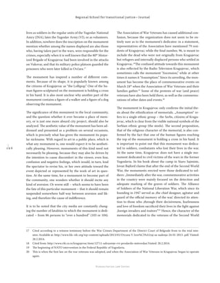 1 9 6
Regional School for transitional justice – Journal
Humanitarian Law Center
lives as soldiers in the regular units of the Yugoslav National
Amry (JNA), later the Yugoslav Army (VJ), or as volunteers.
In addition, nowhere does the inscription on the monument
mention whether among the names displayed are also those
who, having taken part in the wars, were responsible for the
crimes, especially when it is well known that the 80th
Motor-
ized Brigade of Kragujevac had been involved in the attacks
on Vukovar, and that its military police platoon guarded the
prisoners who were later killed in Ovčara.17
The monument has inspired a number of diﬀerent com-
ments. Because of its shape, it is popularly known among
the citizens of Kragujevac as “the Lollipop.” One of the hu-
man ﬁgures sculptured on the monument is holding a cross
in his hand. It is also most unclear why another part of the
monument contains a ﬁgure of a walker and a ﬁgure of a dog
observing the monument.
The signiﬁcance of this monument to the local community,
and the question whether it ever became a place of mem-
ory, or is just one more absurd city project, should also be
analyzed. The aesthetic value of the monument has been ad-
dressed and presented as a problem on several occasions,
which is precisely what has given the monument its popu-
lar nickname. With regard to art in a public place, which is
what any monument is, one would expect it to be aestheti-
cally pleasing. However, monuments of this kind need not
necessarily be pleasing, because they may also be driven by
the intention to cause discomfort in the viewer, even fear,
confusion and negative feelings, which would, in turn, lead
the spectator to revise his, or her own attitude toward the
event depicted or represented by the work of art in ques-
tion. At the same time, for a monument to become part of
the community, one wonders whether it should incite any
kind of aversion. Or worse still – which seems to have been
the fate of this particular monument – that it should remain
suspended somewhere half-way between aversion and lik-
ing, and therefore the cause of indiﬀerence.
It is to be noted that the city media are constantly chang-
ing the number of fatalities to which the monument is dedi-
cated – from 86 persons to “over a hundred” (103 or 104).
The Association of War Veterans has caused additional con-
fusion, because the organization does not seem to be en-
tirely sure as to the monument’s dedicatee: in a statement,
representatives of the Association have mentioned 79 resi-
dents of Kragujevac; while the ﬁnal number, 96, is meant to
include the dead who were not originally from Kragujevac
but refugees and internally displaced persons who settled in
Kragujevac.18
The confused attitude towards this monument
is also reﬂected by the Radio Television Kragujevac, which
sometimes calls the monument “Ascension,” while at other
times it names it “Assumption.” Since its unveiling, the mon-
ument has become the place of commemorative events on
March 24th
when the Association of War Veterans and their
families gather.19
Some of the protests of war (and peace)
veterans have also been held there, as well as the commemo-
rations of other dates and events.20
The monument in Kragujevac only conﬁrms the initial the-
sis about the ethniﬁcation of memorials. „Assumption“ re-
fers to a single ethnic group – the Serbs, citizens of Kragu-
jevac, which is clear from the visible national symbols of the
Serbian ethnic group (the steels). The second proposition,
that of the religious character of the memorial, is also con-
ﬁrmed by the fact that one of the human ﬁgures reaching
the top of the monument is holding a cross in his hand. It
is important to point out that this monument was dedica-
ted to soldiers, combatants who lost their lives in the war.
At the same time, Kragujevac does not have a single mo-
nument dedicated to civil victims of the wars in the former
Yugoslavia. In his book about the camp in Staro Sajmiste,
Jovan Bajford claims that after the end of the Second World
War, the monuments erected were those dedicated to sol-
diers: „Immediately after the war, commemorative activities
in the country were mainly focused on the detection and
adequate marking of the graves of soldiers. The Alliance
of Soldiers of the National Liberation War, which since its
founding in 1947 served as ‚the chief designer, agitator and
guard of the oﬃcial memory of the war,‘ directed its atten-
tion to those who ‚through their decisiveness, fearlessness
and love of freedom sacriﬁced their lives in the ﬁght against
‚foreign invaders and traitors‘“21
Hence, the character of the
memorials dedicated to the veterans of the Second World
17 Cited according to a witness testimony before the War Crimes Department of the District Court of Belgrade from to the trial min-
utes: Available at: http://www.hlc-rdc.org/wp-content/uploads/2013/01/Ovcara-V-Izve%C5%A1taj-sa-sudenja-24-01-2013-.pdf. Visited:
28.2.2014.
18 Cited from: http://www.rtk.co.rs/kragujevac/item/12711-udruzenje-rvi-proslavilo-mitrovdan.Visited: 28.2.2014.
19 The beginning of NATO intervention in the Federal Republic of Yugoslavia.
20 This is when the ﬁrst law on the war veterans was adopted, and when the Association of War Veterans in Kragujevac began to operate
again.
 