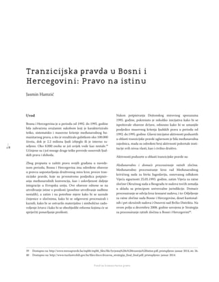 1 8
Regionalna škola tranzicione pravde - Zbornik
Fond za humanitarno pravo
Uvod
Bosna i Hercegovina je u periodu od 1992. do 1995. godine
bila zahvaćena oružanim sukobom koji je karakteriziralo
teško, sistematsko i masovno kršenje međunarodnog hu-
manitarnog prava, a što je rezultiralo gubitkom oko 100.000
života, dok je 2.2 miliona ljudi izbjeglo ili je interno ra-
seljeno. Oko 8.000 osoba se još uvijek vode kao nestale.39
Učinjene su i još mnoge druge teške povrede osnovnih ljud-
skih prava i sloboda.
Zbog propusta u zaštiti prava svojih građana u navede-
nom periodu, Bosna i Hercegovina ima određene obaveze
u pravcu uspostavljanja društvenog mira kroz proces tran-
zicijske pravde, koje su prvenstveno posljedica potpisiv-
anja međunarodnih konvencija, kao i uslovljenost daljnje
integracije u Evropsku uniju. Ove obaveze odnose se na
utvrđivanje istine o prošlosti (posebno utvrđivanje sudbine
nestalih), a zatim i na potrebne mjere kako bi se saznale
činjenice o zločinima, kako bi se odgovorni procesuirali i
kaznili, kako bi se ostvarilo materijalno i simbolično zado-
voljenje žrtava i kako bi se obezbjedile reforme kojima će se
spriječiti ponavljanje prošlosti.
Nakon potpisivanja Dejtonskog mirovnog sporazuma
1995. godine, pokrenuto je nekoliko inicijativa kako bi se
ispoštovale obaveze države, odnosno kako bi se umanjile
posljedice masovnog kršenja ljudskih prava u periodu od
1992. do 1995. godine. Glavni inicijator aktivnosti poduzetih
u oblasti tranzicijske pravde uglavnom je bila međunarodna
zajednica, mada su određeni broj aktivnosti pokretale insti-
tucije svih nivoa vlasti, kao i civilno društvo.
Aktivnosti poduzete u oblasti tranzicijske pravde su:
Međunarodno i domaće procesuiranje ratnih zločina.
Međunarodno procesuiranje kroz rad Međunarodnog
krivičnog suda za bivšu Jugoslaviju, osnovanog odlukom
Vijeća sigurnosti 25.05.1993. godine, zatim Vijeća za ratne
zločine Okružnog suda u Beogradu te sudova trećih zemalja
u skladu sa principom univerzalne jurisdikcije. Domaće
procesuiranje se odvija kroz šesnaest sudova, i to: Odjeljenje
za ratne zločine suda Bosne i Hercegovine, deset kantonal-
nih i pet okružnih sudova i Osnovni sud Brčko Distrikta. Na
ovom polju u decembru 2008. godine usvojena je Strategija
za procesuiranje ratnih zločina u Bosni i Hercegovini40
.
39 Dostupno na: http://www.mrezapravde.ba/mpbh/mpbh_ﬁles/ﬁle/Izvjestaj%20o%20trazenju%20istine.pdf, pristupljeno: januar 2014, str. 56.
40 Dostupno na: http://www.tuzilastvobih.gov.ba/ﬁles/docs/drzavna_strategija_ﬁnal_ﬁnal.pdf, pristupljeno: januar 2014.
Tranzicijska pravda u Bosni i
Hercegovini: Pravo na istinu
Jasmin Hamzić
 