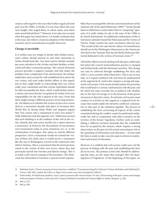 1 9 9
Regional School for transitional justice – Journal
Humanitarian Law Center
citizens with regard to the wars that Serbia waged and took
part in in the 1990s. In Serbia, it is not clear where the wars
were fought, who waged them, in whose name, and which
state stood behind them.”31
However, if we take into account
what this paper has stated above, it is hardly confusion that
is the issue, but rather a conscious adoption of the dominant
narrative and its normalization in public discourse.
Change is inevitable
It is neither easy nor simple to decide what Serbia’s monu-
ment culture should amount to and what memorials in
Serbia should look like. Any ﬁnal answer should certainly
pay more attention to the victims and their families, artists,
youth and other community groups. The current dominant
practice provides a negative example, and only makes the
problem more complicated. First and foremost, the Serbian
authorities must accept the well-established facts about the
war crimes, and must make further eﬀorts in this regard,
just as they ought ﬁnally to acknowledge that war crimes
really were committed and that certain individuals should
be held accountable for them, which would further lead to
a clearer and more decisive recognition by Serbia of its own
responsibility for the role it played in the wars. From this
there might emerge a diﬀerent practice of erecting memori-
als. The debate as to whether the victims of one’s own crimes
deserve a monument already took place in Germany after
World War II, during which Waltz and Augstein argued
that “one cannot raise a monument to one’s own shame,”32
while Habermas took the opposite view. “Habermas warned
that such thinking is in the tradition of the cult of the vic-
tim. Namely, that only active sacriﬁce for a nation deserves
a monument. If, however, the descendants of executioners
erect monuments today to some monstrous act, i.e. to the
victimization of strangers, that opens an entirely diﬀerent
perspective. Such a monument would not remind the visi-
tors of their own dead, since it would not be a monument
like the one in Washington, erected to the Americans who
died in Vietnam. This is a monument that the Germans have
raised to the victims of their own terror, whom they had
previously turned into enemies and inferior beings. This is
in itself a self-critical crossing of the boundary. The Holo-
caust has demanded of Germans a special moral responsi-
bility that is incompatible with the conventional forms of the
national cult of the dead (Habermas 1999).”33
Serbia should
listen to Habermas’s words rather than to “competing” opin-
ions, if it really wishes its role in the wars of the 1990s to
be clearly determined. An additional conﬁrmation of this is
Germany’s attitude toward the Holocaust and the victims of
Nazism. Kuljić reaches the same conclusion when he says:
“The model of the new anti-fascist culture of remembrance
should not be the Washington Monument to the Americans
who died in the Vietnam War, but the Berlin Holocaust Me-
morial dedicated to the victims of German crimes.”34
All further eﬀorts towards dealing with the past could easily
fail unless the current memorialization practice is changed
and Serbia breaks with the dominant narrative. This change
can only be achieved through establishing the facts and,
with it, a new narrative about those facts. This is not an easy
task, as it requires political will, and must be implemented
at the regional level. And it also requires a strong and orga-
nized civil society. Civil society should initiate the processes
that would lead to a serious confrontation with the past, and
for which the state currently has no political will, whether
due to the lack of courage or to the keenness of the power
structures to deny the crimes. To reiterate, civil society must
conduct its activities in this regard on a regional level, be-
cause that would enable the formerly conﬂicted communi-
ties to take part in the initiatives together. The process of
establishing the facts concerning all aspects of the crimes
committed during the conﬂict cannot be performed unilat-
erally, but only in cooperation with other countries on the
territory of the former Yugoslavia. Further work on estab-
lishing a diﬀerent narrative demands that the established
facts be accepted by the citizens, which requires a strong
intervention on the part of civil society exercising its role in
the spreading of information and education – at least until
the State is ready to take concrete steps to reform its institu-
tions and system of education.
However, it is unlikely that civil society could carry out the
process of dealing with the past and establishing the facts
all on its own. The primary actors who should be address-
ing this issue, are the states that emerged after the disin-
tegration of Yugoslavia. At the beginning of this paper, we
31 Slobodan Kostić, “Pomen neznanim žrtvaa, borcima i otadžbini” [“Commemorating the Unknown Victims, Defenders and Fatherland”],
Vreme: 1108, 2012, visited: 28.2.2014. at: http://www.vreme.com/cms/view.php?id=1043515.
32 Todor Kuljić, Prevladavanje prošlosti: uzroci i pravci promene slike istorije krajem XX veka, [Overcoming of the past: causes and changes
of the perception of history at the end of XX century] Helsinki Committee for Human Rights in Serbia, Beograd , p. 202.
33 Ibid, p. 212.
34 Ibid, p. 420.
 