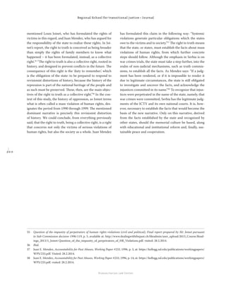 2 0 0
Regional School for transitional justice – Journal
Humanitarian Law Center
mentioned Louis Joinet, who has formulated the rights of
victims in this regard, and Juan Mendez, who has argued for
the responsibility of the state to realize these rights. In Joi-
net’s report, the right to truth is conceived as being broader
than simply the rights of family members to know what
happened – it has been formulated, instead, as a collective
right.35
“The right to truth is also a collective right, rooted in
history, and designed to prevent conﬂicts in the future. The
consequence of this right is the ‘duty to remember’, which
is the obligation of the state: to be prepared to respond to
revisionist distortions of history, because the history of the
repression is part of the national heritage of the people and
as such must be preserved. These, then, are the main objec-
tives of the right to truth as a collective right.”36
In the con-
text of this study, the history of oppression, as Joinet terms
what is often called a mass violation of human rights, des-
ignates the period from 1990 through 1999. The mentioned
dominant narrative is precisely this revisionist distortion
of history. We could conclude, from everything previously
said, that the right to truth, being a collective right, is a right
that concerns not only the victims of serious violations of
human rights, but also the society as a whole. Juan Mendez
has formulated this claim in the following way: “Systemic
violations generate particular obligations which the states
owe to the victims and to society.”37
The right to truth means
that the state, or states, must establish the facts about mass
violations of human rights, from which further concrete
steps should follow. Although the emphasis in Serbia is on
war crimes trials, the state must take a step further, into the
realm of non-judicial mechanisms, such as truth commis-
sions, to establish all the facts. As Mendez says: “If a judg-
ment has been rendered, or if it is impossible to render it
due to legitimate circumstances, the state is still obligated
to investigate and uncover the facts, and acknowledge the
injustices committed in its name.”38
To recognize that injus-
tices were perpetrated in the name of the state, namely, that
war crimes were committed, Serbia has the legitimate judg-
ments of the ICTY and its own national courts. It is, how-
ever, necessary to establish the facts that would become the
basis of the new narrative. Only on this narrative, derived
from the facts established by the state and recognized by
other states, should the memorial culture be based, along
with educational and institutional reform and, ﬁnally, sus-
tainable peace and cooperation.
35 Question of the impunity of perpetrators of human rights violations (civil and political), Final report prepared by Mr. Joinet pursuant
to Sub-Commission decision 1996/119, p. 5, available at: http://www.dealingwiththepast.ch/ﬁleadmin/user_upload/2013_Course/Read-
ings_2013/1_Joinet-Question_of_the_impunity_of_perpetrators_of_HR_Violations.pdf. visited: 28.2.2014.
36 Ibid.
37 Juan E. Mendez, Accountability for Past Abuses, Working Paper #233, 1996, p. 3, at: https://kellogg.nd.edu/publications/workingpapers/
WPS/233.pdf. Visited: 28.2.2014.
38 Juan E. Mendez, Accountability for Past Abuses, Working Paper #233, 1996, p. 14, at: https://kellogg.nd.edu/publications/workingpapers/
WPS/233.pdf. visited: 28.2.2014.
 