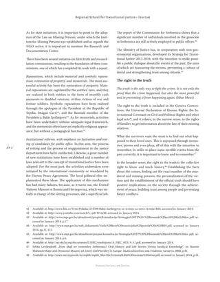 2 0 2
Regional School for transitional justice – Journal
Humanitarian Law Center
As for state initiatives, it is important to point to the adop-
tion of the Law on Missing Persons, under which the Insti-
tute for Missing Persons was established; and as regards the
NGO sector, it is important to mention the Research and
Documentation Center.
There have been several initiatives to form truth and reconcil-
iation commissions, resulting in the foundation of three com-
missions, one of which has completed its work with a report.
Reparations, which include material and symbolic repara-
tions, restoration of property, and memorials. The most suc-
cessful activity has been the restoration of property. Mate-
rial reparations are regulated by the entities’ laws, and they
are realized in both entities in the form of monthly cash
payments to disabled veterans, civilian victims of war and
former soldiers. Symbolic reparations have been realized
through the apologies of the President of the Republic of
Srpska, Dragan Čavić41
, and the Bosniak member of the
Presidency, Bakir Izetbegović42
. As for memorials, activities
have been undertaken without adequate legal framework,
and the memorials often have an implicitly religious appear-
ance, but without a pedagogical function.43
Institutional reforms, with emphasis on lustration and test-
ing of candidates for public oﬃce. In this area, the process
of vetting and the process of reappointment in the justice
department have been conducted. Likewise, a great number
of new institutions have been established and a number of
laws relevant to the concept of transitional justice have been
adopted. For the most part, the activities undertaken were
initiated by the international community or mandated by
the Dayton Peace Agreement. The local political elite im-
plemented these ideas. The application of this mechanism
has had many failures, because, as it turns out, the United
Nations Mission in Bosnia and Herzegovina, which was ini-
tially in charge of the vetting processes, did a superﬁcial job.
The report of the Commission for Srebrenica shows that a
signiﬁcant number of individuals involved in the genocide
in Srebrenica are still actively employed in public oﬃces.44
The Ministry of Justice has, in cooperation with non-gov-
ernmental organizations, developed its Strategy for Transi-
tional Justice 2012-2016, with the intention to make possi-
ble a public dialogue about the events of the past, the aims
of which are honouring the victims, preventing a culture of
denial and strengthening trust among citizens.45
The right to the truth
The truth is the only way to ﬁght the crime. It is not only the
proof that the crime happened, but also the most powerful
tool in preventing it from happening again. (Jiftar Meiri)
The right to the truth is included in the Geneva Conven-
tions, the Universal Declaration of Human Rights, the In-
ternational Covenant on Civil and Political Rights and other
legal acts46
, and it relates, in the narrow sense, to the rights
of families to get information about the fate of their missing
relatives.
What the survivors want the most is to ﬁnd out what hap-
pened to their loved ones. This is expressed through memo-
ries, poems and even plays, all of this with the intention to
remember. In order to place some terrible events from the
past correctly, it is important to know and to remember.47
In the broader sense, the right to the truth is the collective
right to know and teach history.48
Establishing the facts
about the crimes, ﬁnding out the exact number of the mur-
dered and missing persons, the personalization of the vic-
tims and the establishment of the oﬃcial truth should have
positive implications on the society through the achieve-
ment of peace, building trust among people and preventing
future conﬂicts.
41 Available at: http://www.blic.rs/Vesti/Politika/214709/Bakir-Izetbegovic-se-izvinio-za-zrtve-Armije-BiH, accessed in: January 2014.
42 Available at: http://www.youtube.com/watch?v=jsB-Wvia3fI, accessed in: January 2014.
43 Available at: http://www.mpr.gov.ba/aktuelnosti/propisi/konsultacije/Strategija%20TP%20-%20bosanski%20jezik%20ﬁn%20doc.pdf, ac-
cessed in: January 2014, p.17.
44 Available at: http://www.mpr.gov.ba/web_dokumenti/Vodic%20kroz%20tranzicijsku%20pravdu%20u%20BiH.pdf, accessed in: January
2014, pp.31-112.
45 Available at: http://www.mpr.gov.ba/aktuelnosti/propisi/konsultacije/Strategija%20TP%20%20bosanski%20jezik%20ﬁn%20doc.pdf, ac-
cessed in: January 2014, p.6.
46 Available at: http://ap.ohchr.org/documents/E/HRC/resolutions/A_HRC_RES_9_11.pdf, accessed in: January 2014.
47 Selma Leydesdorﬀ: „How shall we remember Srebrenica? Oral History and Life Stories Versus Juridical Knowledge“, in: Rusmir
Mahmutćehajić and Desmond Maurer, ed: Unity and Plurality in Europe: Multiculturalism and Tradition, Sarajevo, 2008, p.81.
48 Available at: http://www.mrezapravde.ba/mpbh/mpbh_ﬁles/ﬁle/Izvjestaj%20o%20trazenju%20istine.pdf, accessed in: January 2014, p.51.
 