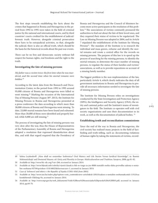 2 0 3
Regional School for transitional justice – Journal
Humanitarian Law Center
The ﬁrst steps towards establishing the facts about the
crimes that happened in Bosnia and Herzegovina in the pe-
riod from 1992 to 1995 were taken in the ﬁeld of criminal
justice by the national and international courts, and by third
countries’ courts credited for the establishment of judicial/
forensic truth. However, alongside criminal prosecution
there have to be extrajudicial activities, so that, alongside
the judicial, there is also an oﬃcial truth, which should be
the basis for the historical records about the past war events.
There can be no free and democratic society without full
respect for human rights, real freedoms and the right to the
truth.
Investigating the fate of missing persons
My father was a victim twice: the ﬁrst time when he was mur-
dered, and the second time when his mortal remains were
hidden.49
According to the latest data from the Research and Docu-
mentation Center, in the period from 1992 to 1995 around
95,000 citizens of Bosnia and Herzegovina were killed or
went missing.50
Marking the occasion of the International
Day of Missing Persons (August 30th
, 2013), the Institute for
Missing Persons in Bosnia and Herzegovina presented at
a press conference the data according to which more than
30,000 citizens of Bosnia and Herzegovina went missing. To
date, 23,000 mortal remains have been found and exhumed.
More than 20,000 of these were identiﬁed and properly bur-
ied, while 8,000 are still missing.51
The process of investigating the fate of missing persons was
very slow after the war, thus the House of Representatives
of the Parliamentary Assembly of Bosnia and Herzegovina
adopted a resolution that expressed dissatisfaction about
this, and with that regard required that the Presidency of
Bosnia and Herzegovina and the Council of Ministers be-
come more active participants in the resolution of this prob-
lem.52
The associations of victims constantly pressured the
authorities to ﬁnd out about the fate of their loved ones, and
they required their status of victims to be regularized. The
Law on Missing Persons was adopted in 2004, and its Article
7 stipulated the establishment of the Institute for Missing
Persons53
. The mandate of the Institute is to research the
individual and mass graves, exhume and identify the mor-
tal remains and create a central oﬃce for the records on
missing persons. The purpose of this law is to speed up the
process of searching for the missing persons, to identify the
mortal remains, to determine the exact number of missing
persons, to regulate the status of their families and victims’
associations, as well as to provide reparations on account of
a missing family member.
The biggest problem is the non-implementation of the law,
particularly Article 4, which clearly indicates the duty of all
government institutions in Bosnia and Herzegovina to pro-
vide all necessary information needed to investigate the fate
of missing persons.
The Institute for Missing Persons relies on investigations
conducted by the State Investigation and Protection Agency
(SIPA), the Intelligence and Security Agency (OSA), the en-
tity and cantonal police and the Institute’s teams of investi-
gators in the ﬁeld. The Institute co-operates well with civil
society organizations and uses their documentation in its
work, as well as the documentation of judicial bodies. 54
Establishing truth and reconciliation commissions
Since the end of the war in Bosnia and Herzegovina, the
civil society has realized many projects in the ﬁeld of fact-
ﬁnding and truth-telling, such as: documenting violations
of human rights by taking the statements of victims, record-
49 Selma Leydesdorﬀ: „How shall we remember Srebrenica? Oral History and Life Stories Versus Juridical Knowledge“, in: Rusmir
Mahmutćehajić and Desmond Maurer, ed: Unity and Plurality in Europe: Multiculturalism and Tradition, Sarajevo, 2008, pp.81-82.
50 Available at: http://www.hlc-rdc.org/?cat=266, accessed in: January 2014.
51 Available at: http://www.bljesak.info/rubrika/vijesti/clanak/u-bih-se-traga-za-jos-8000-nestalih-osoba-slaba-provedba-zakona-o-nesta-
lim-osobama/4374#rpctoken=514148025&forcesecure=1, accessed in: January 2014.
52 Case of Selimović and others v. the Republic of Srpska (CH01-8365 from 2003).
53 Available at: http://www.ino.ba/index.php?option=com_content&view=article&id=24%3Azakon-o-nestalim-osobama&catid=11%3Aza
koni&Itemid=35&lang=bs, accessed in: January 2014.
54 Available at: http://www.mpr.gov.ba/web_dokumenti/Vodic%20kroz%20tranzicijsku%20pravdu%20u%20BiH.pdf, accessed in: January
2014, pp.69-70.
 