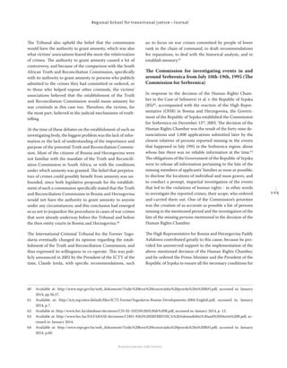 2 0 5
Regional School for transitional justice – Journal
Humanitarian Law Center
The Tribunal also upheld the belief that the commission
would have the authority to grant amnesty, which was also
what victims’ associations feared the most-the relativization
of crimes. The authority to grant amnesty caused a lot of
controversy, and because of the comparison with the South
African Truth and Reconciliation Commission, speciﬁcally
with its authority to grant amnesty to persons who publicly
admitted to the crimes they had committed or ordered, or
to those who helped expose other criminals, the victims’
associations believed that the establishment of the Truth
and Reconciliation Commission would mean amnesty for
war criminals in this case too. Therefore, the victims, for
the most part, believed in the judicial mechanisms of truth-
telling.
At the time of these debates on the establishment of such an
investigating body, the biggest problem was the lack of infor-
mation or the lack of understanding of the importance and
purpose of the potential Truth and Reconciliation Commis-
sion. Most of the citizens of Bosnia and Herzegovina were
not familiar with the mandate of the Truth and Reconcili-
ation Commission in South Africa, or with the conditions
under which amnesty was granted. The belief that perpetra-
tors of crimes could possibly beneﬁt from amnesty was un-
founded, since both legislative proposals for the establish-
ment of such a commission speciﬁcally stated that the Truth
and Reconciliation Commission in Bosnia and Herzegovina
would not have the authority to grant amnesty to anyone
under any circumstances; and this conclusion had emerged
so as not to jeopardize the procedures in cases of war crimes
that were already underway before the Tribunal and before
the then entity courts in Bosnia and Herzegovina.60
The International Criminal Tribunal for the Former Yugo-
slavia eventually changed its opinion regarding the estab-
lishment of the Truth and Reconciliation Commission, and
thus expressed its willingness to co-operate. This was pub-
licly announced in 2001 by the President of the ICTY of the
time, Claude Jorda, with speciﬁc recommendations, such
as: to focus on war crimes committed by people of lower
rank in the chain of command, to draft recommendations
for reparations, to deal with the historical analysis, and to
establish memory.61
The Commission for investigating events in and
around Srebrenica from July 10th-19th, 1995 (The
Commission for Srebrenica)
In response to the decision of the Human Rights Cham-
ber in the Case of Selimović et al. v. the Republic of Srpska
(RS)62
, accompanied with the reaction of the High Repre-
sentative (OHR) in Bosnia and Herzegovina, the Govern-
ment of the Republic of Srpska established the Commission
for Srebrenica on December 15th
, 2003. The decision of the
Human Rights Chamber was the result of the forty-nine de-
nunciations and 1,800 applications submitted later by the
closest relatives of persons reported missing in the events
that happened in July 1995 in the Srebrenica region, about
whose fate there was no reliable information at the time.63
The obligations of the Government of the Republic of Srpska
were to release all information pertaining to the fate of the
missing members of applicants’ families as soon as possible,
to disclose the locations of individual and mass graves, and
to conduct a prompt, impartial investigation of the events
that led to the violations of human rights - in other words
to investigate the reported crimes, their scope, who ordered
and carried them out. One of the Commission’s priorities
was the creation of as accurate as possible a list of persons
missing in the mentioned period and the investigation of the
fate of the missing persons mentioned in the decision of the
Human Rights Chamber.
The High Representative for Bosnia and Herzegovina Paddy
Ashdown contributed greatly to this cause, because he pro-
vided his unreserved support to the implementation of the
above mentioned decision of the Human Rights Chamber,
and he ordered the Prime Minister and the President of the
Republic of Srpska to ensure all the necessary conditions for
60 Available at: http://www.mpr.gov.ba/web_dokumenti/Vodic%20kroz%20tranzicijsku%20pravdu%20u%20BiH.pdf, accessed in: January
2014, pp.56,57.
61 Available at: http://ictj.org/sites/default/ﬁles/ICTJ-FormerYugoslavia-Bosnia-Developments-2004-English.pdf, accessed in: January
2014, p.7.
62 Available at: http://www.hrc.ba/database/decisions/CH-02-10224%20i%20dr%20B.pdf, accessed in: January 2014, p. 13.
63 Available at: http://www.hrc.ba/DATABASE/decisions/CH01-8365%20SREBRENICA%20Admissibility%20and%20Merits%20B.pdf, ac-
cessed in: January 2014.
64 Available at: http://www.mpr.gov.ba/web_dokumenti/Vodic%20kroz%20tranzicijsku%20pravdu%20u%20BiH.pdf, accessed in: January
2014, p.60.
 