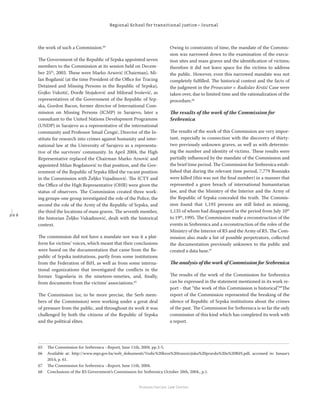 2 0 6
Regional School for transitional justice – Journal
Humanitarian Law Center
the work of such a Commission.64
The Government of the Republic of Srpska appointed seven
members to the Commission at its session held on Decem-
ber 25th
, 2003. These were Marko Arsović (Chairman), Mi-
lan Bogdanić (at the time President of the Oﬃce for Tracing
Detained and Missing Persons in the Republic of Srpska),
Gojko Vukotić, Đorđe Stojaković and Milorad Ivošević, as
representatives of the Government of the Republic of Srp-
ska, Gordon Bacon, former director of International Com-
mission on Missing Persons (ICMP) in Sarajevo, later a
consultant to the United Nations Development Programme
(UNDP) in Sarajevo as a representative of the international
community and Professor Smail Čengić, Director of the In-
stitute for research into crimes against humanity and inter-
national law at the University of Sarajevo as a representa-
tive of the survivors’ community. In April 2004, the High
Representative replaced the Chairman Marko Arsović and
appointed Milan Bogdanović to that position, and the Gov-
ernment of the Republic of Srpska ﬁlled the vacant position
in the Commission with Željko Vujadinović. The ICTY and
the Oﬃce of the High Representative (OHR) were given the
status of observers. The Commission created three work-
ing groups-one group investigated the role of the Police, the
second the role of the Army of the Republic of Srpska, and
the third the locations of mass graves. The seventh member,
the historian Željko Vukadinović, dealt with the historical
context.
The commission did not have a mandate nor was it a plat-
form for victims’ voices, which meant that their conclusions
were based on the documentation that came from the Re-
public of Srpska institutions, partly from some institutions
from the Federation of BiH, as well as from some interna-
tional organizations that investigated the conﬂicts in the
former Yugoslavia in the nineteen-nineties, and, ﬁnally,
from documents from the victims’ associations.65
The Commission (or, to be more precise, the Serb mem-
bers of the Commission) were working under a great deal
of pressure from the public, and throughout its work it was
challenged by both the citizens of the Republic of Srpska
and the political elites.
Owing to constraints of time, the mandate of the Commis-
sion was narrowed down to the examination of the execu-
tion sites and mass graves and the identiﬁcation of victims;
therefore it did not leave space for the victims to address
the public. However, even this narrowed mandate was not
completely fulﬁlled. The historical context and the facts of
the judgment in the Prosecutor v. Radislav Krstić Case were
taken over, due to limited time and the rationalization of the
procedure.66
The results of the work of the Commission for
Srebrenica
The results of the work of this Commission are very impor-
tant, especially in connection with the discovery of thirty-
two previously unknown graves, as well as with determin-
ing the number and identity of victims. These results were
partially inﬂuenced by the mandate of the Commission and
the brief time period. The Commission for Srebrenica estab-
lished that during the relevant time period, 7,779 Bosniaks
were killed (this was not the ﬁnal number) in a manner that
represented a grave breach of international humanitarian
law, and that the Ministry of the Interior and the Army of
the Republic of Srpska concealed the truth. The Commis-
sion found that 1,193 persons are still listed as missing,
1,135 of whom had disappeared in the period from July 10th
to 19th
, 1995. The Commission made a reconstruction of the
events in Srebrenica and a reconstruction of the roles of the
Ministry of the Interior of RS and the Army of RS. The Com-
mission also made a list of possible perpetrators, collected
the documentation previously unknown to the public and
created a data base.67
The analysis of the work of Commission for Srebrenica
The results of the work of the Commission for Srebrenica
can be expressed in the statement mentioned in its work re-
port - that “the work of this Commission is historical”.68
The
report of the Commission represented the breaking of the
silence of Republic of Srpska institutions about the crimes
of the past. The Commission for Srebrenica is so far the only
commission of this kind which has completed its work with
a report.
65 The Commission for Srebrenica –Report, June 11th, 2004. pp.3-5.
66 Available at: http://www.mpr.gov.ba/web_dokumenti/Vodic%20kroz%20tranzicijsku%20pravdu%20u%20BiH.pdf, accessed in: January
2014, p. 61.
67 The Commission for Srebrenica –Report, June 11th, 2004.
68 Conclusions of the RS Government’s Commission for Srebrenica October 28th, 2004., p.1.
 