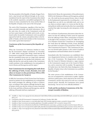 2 0 7
Regional School for transitional justice – Journal
Humanitarian Law Center
The then president of the Republic of Srpska, Dragan Čavić,
took a step forward and followed through on the recom-
mendations from the report of this Commission that related
to the symbolic reparations, and publicly apologized to the
victims of crimes committed by the Army and the Police of
the Republic of Srpska in the name of the Serb people.
The work of the Commission, regardless of the time limi-
tation, provided invaluable and useful information. But at
the same time, the results of the Commission’s work did
not have a great impact on the public and its work, as men-
tioned earlier, becausethe Commission’s work was publicly
opposed by both the citizens and political elites in the Re-
public of Srpska, and the Serb members of the Commission
were under a great deal of pressure.69
Conclusions of the Government of the Republic of
Srpska
When the Commission for Srebrenica ﬁnished its work,
the RS Government adopted conclusions on November
11th
, 2004, which, among other things, stated that the RS
Government accepted the Commission’s report, conﬁrmed
that the committed crimes were on a large scale, expressed
regret and sympathy for the families from Srebrenica, and,
ﬁnally, felt that the work and the results of the Commission
would contribute to the establishment of an atmosphere of
trust in Bosnia and Herzegovina and the region.70
State Commission for investigating the truth about
the suﬀering of Serbs, Croats, Bosniaks, Jews and
others in Sarajevo in the period from 1992 to 1995
(The Commission for Sarajevo)
In 2003, the Associations of Serb Victims from East Sarajevo
started an initiative for the establishment of a working body
that would investigate the suﬀering of Serbs in Sarajevo,
since, according to their opinion, although during the siege
of Sarajevo Serbs were also the victims of crimes committed
by the Army and Police of Bosnia and Herzegovina, only the
suﬀering of Bosniaks had been emphasized. 71
Slavko Jovičić Slavuj, the representative of the political party
SNSD in the Parliament of Bosnia and Herzegovina, pointed
out: „The truth has become general ﬁction, when it should
be the fundamental requirement for everything else (...) Al-
though there can only be one indivisible truth, and no one
can claim an exclusive right to it, it turns out that the Bos-
niak political, intellectual and media elites have unjustiﬁably
snatched that right, becoming the only interpreters of this
truth. “72
The conclusion of parliamentary discussions about this ini-
tiative was that the suﬀering of Serbs cannot be separated
from the suﬀering of other ethnic communities in Sarajevo.
In the light of this conclusion, on May 25th
, 2006, the Coun-
cil of Ministers formed the Commission for Investigating
the Truth about the Suﬀerings of Serbs, Croats, Bosniaks,
Jews and others in Sarajevo in the period from 1992 to 1995
(The Commission for Sarajevo).73
The Commission for Sara-
jevo was formed under pressure, in the context of political
manipulations and heated debates about its mandate.74
Immediately after this Commission was established, there
were disagreements between its members about the man-
date of the Commission. The disagreements culminated
after the Council of Ministers had given a vague response
to the Commission’s request sent to the Council of Minis-
ters, and in connection with its mandate. The appointment
of Cvjetko Savić, the Chief of the Main Headquarters of the
Republic of Srpska Army, to the Commission was a problem
for the Bosniaks.75
The entire process of the establishment of the Commis-
sion was accompanied by controversies in public, together
with ﬁerce politicization, which reﬂected on the work of the
Commission, and the only result of its work was a scientiﬁc
research project. Basically, the Commission never started
functioning - but nor was it ever oﬃcially abolished. 76
Truth and Reconciliation Commission of the Mu-
nicipal Assembly of Bijeljina
69 Available at: http://www.mpr.gov.ba/web_dokumenti/Vodic%20kroz%20tranzicijsku%20pravdu%20u%20BiH.pdf, accessed in: January
2014, p. 61.
70 Conclusions of the RS Government’s Commission for Srebrenica, October 28th, 2004.
71 Available at: http://forum.sarajevo-rs.com/index.php?/topic/2923-komisija-pogresna-misija/, accessed in: January 2014.
72 Available at: http://www.koreni.net/modules.php?name=News&ﬁle=print&sid=1307, accessed in: January 2014.
73 Available at: http://www.civilnodrustvo.ba/ﬁles/docs/UNDP/Mehanizmi_suocavanja_s_prosloscu.exe.pdf, accessed in: January 2014, p.6.
74 Available at: http://www.mrezapravde.ba/mpbh/mpbh_ﬁles/ﬁle/Izvjestaj%20o%20trazenju%20istine.pdf, accessed in: January 2014, p.11.
75 Available at: http://www.mpr.gov.ba/web_dokumenti/Vodic%20kroz%20tranzicijsku%20pravdu%20u%20BiH.pdf, accessed in: January
2014, p.64-65.
 