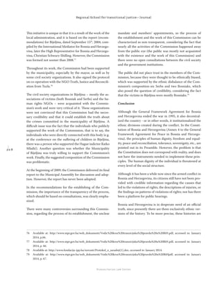 2 0 8
Regional School for transitional justice – Journal
Humanitarian Law Center
This initiative is unique in that it is a result of the work of the
local administration, and it is based on the report (recom-
mendations) for Bijeljina, dated September 15th
, 2004, com-
piled by the International Mediator for Bosnia and Herzego-
vina, later the High Representative for Bosnia and Herzego-
vina, Christian Schwarz-Shilling. However, the Commission
was formed not sooner than 2008.77
Throughout its work, the Commission had been supported
by the municipality, especially by the mayor, as well as by
some civil society organizations. It also signed the protocol
on co-operation with the NGO Truth, Justice and Reconcili-
ation from Tuzla.78
The civil society organizations in Bijeljina – mostly the as-
sociations of victims (both Bosniak and Serbs) and the hu-
man rights NGOs – were acquainted with the Commis-
sion’s work and were very critical of it. These organizations
were not convinced that this Commission had the neces-
sary credibility and that it could establish the truth about
the crimes committed in the municipality of Bijeljina. A
diﬃcult issue was the fact that the individuals who publicly
supported the work of the Commission, that is to say, the
individuals who were directly connected with this body (e.g.
at the conference on the suﬀering of children in Bijeljina,
there was a person who supported the Hague indictee Ratko
Mladić). Another question was whether the Municipality
of Bijeljina was truly willing to support the Commission’s
work. Finally, the suggested composition of the Commission
was problematic.
At the beginning of 2009, the Commission delivered its ﬁnal
report to the Municipal Assembly for discussion and adop-
tion. However, the report has never been adopted.
In the recommendations for the establishing of the Com-
mission, the importance of the transparency of the process,
which should be based on consultations, was clearly empha-
sized.
There were many controversies surrounding this Commis-
sion, regarding the process of its establishment, the unclear
mandate and members’ appointments, so the process of
the establishment and the work of this Commission can be
characterized as non-transparent, considering the fact that
nearly all the activities of the Commission happened away
from the public eye (the public was mostly not acquainted
with the existence and the work of this Commission) and
there were no open consultations between the civil society
and the government institutions.
The public did not place trust in the members of the Com-
mission, because they were thought to be ethnically biased,
which was supported by the ethnic disbalance of the Com-
mission’s composition-six Serbs and two Bosniaks, which
also posed the question of credibility, considering the fact
that the victims in Bijeljina were mostly Bosniaks.79
Conclusion
Although the General Framework Agreement for Bosnia
and Herzegovina ended the war in 1995, it also decentral-
ized the country - or in other words, it institutionalized the
ethnic divisions created during the conﬂict. In the Consti-
tution of Bosnia and Herzegovina (Annex 4 to the General
Framework Agreement for Peace in Bosnia and Herzego-
vina), the principles of human dignity, freedom and equal-
ity, peace and reconciliation, tolerance, sovereignty, etc., are
pointed out in its Preamble. However, the problem is that
the Constitution does not correspond with reality, and does
not have the instruments needed to implement these prin-
ciples. The human dignity of the individual is threatened at
every level of the social structure.
Although it has been a while now since the armed conﬂict in
Bosnia and Herzegovina, its citizens still have not been pro-
vided with credible information regarding the causes that
led to the violations of rights, the descriptions of injuries, or
the ﬁndings on patterns of violations of rights; nor has there
been a platform for public hearings.
Bosnia and Herzegovina is in desperate need of an oﬃcial
truth, since presently there are three exclusively ethnic ver-
sions of the history. To be more precise, these histories are
76 Available at: http://www.mpr.gov.ba/web_dokumenti/Vodic%20kroz%20tranzicijsku%20pravdu%20u%20BiH.pdf, accessed in: January
2014, p.66.
77 Available at: http://www.mpr.gov.ba/web_dokumenti/Vodic%20kroz%20tranzicijsku%20pravdu%20u%20BiH.pdf, accessed in: January
2014, p. 66.
78 Available at: http://www.fondacija-ipp.ba/novosti/Protokol_o_saradnji[1].doc, accessed in: January 2014.
79 Available at: http://www.mpr.gov.ba/web_dokumenti/Vodic%20kroz%20tranzicijsku%20pravdu%20u%20BiHpdf, accessed in: January
2014, p. 67.
 