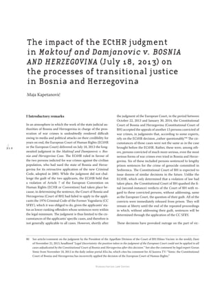 2 1 0
Regional School for transitional justice – Journal
Humanitarian Law Center
I Introductory remarks
In an atmosphere in which the work of the state judicial au-
thorities of Bosnia and Herzegovina in charge of the pros-
ecution of war crimes is undoubtedly rendered diﬃcult
owing to media and political attacks on their credibility for
years on end, the European Court of Human Rights (ECtHR
or the European Court) delivered on July 18, 2013 the long-
awaited judgment in the Maktouf and Damjanovic v. Bos-
nia and Herzegovina Case. The ECtHR ruled in favour of
the two persons indicted for war crimes against the civilian
population, who had sued the state of Bosnia and Herze-
govina for its retroactive application of the new Criminal
Code, adopted in 2003. While the judgment did not chal-
lenge the guilt of the two applicants, the ECtHR held that
a violation of Article 7 of the European Convention on
Human Rights (ECHR or Convention) had taken place be-
cause, in determining the sentence, the Court of Bosnia and
Herzegovina (Court of BH) had failed to apply to the appli-
cants the 1976 Criminal Code of the Former Yugoslavia (CC
SFRY), which it was obliged to do, given the applicants’ sta-
tus as lower-ranking oﬀenders whose sentences were within
the legal minimum. The judgment is thus limited to the cir-
cumstances of the applicants’ speciﬁc cases, and therefore is
not generally applicable to all cases. However, shortly after
the judgment of the European Court, in the period between
October 22, 2013 and January 30, 2014, the Constitutional
Court of Bosnia and Herzegovina (Constitutional Court of
BH) accepted the appeals of another 13 persons convicted of
war crimes, in judgments that, according to some experts,
rely on the ECtHR decision „rather questionably.“80
The cir-
cumstances of those cases were not the same as in the case
brought before the ECtHR. Rather, these were, among oth-
ers, persons convicted of much more serious, even the most
serious forms of war crimes ever tried in Bosnia and Herze-
govina. Six of these included persons sentenced to lengthy
prison sentences for the crime of genocide committed in
Srebrenica. The Constitutional Court of BH is expected to
issue dozens of similar decisions in the future. Unlike the
ECtHR, which only determined that a violation of law had
taken place, the Constitutional Court of BH quashed the ﬁ-
nal (second-instance) verdicts of the Court of BH with re-
gard to these convicted persons, without addressing, same
as the European Court, the question of their guilt. All of the
convicts were immediately released from prison. They will
remain at liberty until the end of the repeated proceedings
in which, without addressing their guilt, sentences will be
determined through the application of the CC SFRY.
These decisions have provoked outrage on the part of vic-
80 See article/comment on the judgment by the President of the Appellate Division of the Court of BH Hilmo Vucinic in the weekly Dani
of November 22, 2013, headlined “Legal Uncertainty: the position taken in the judgment of the European Court could not be applied to all
cases adjudicated by the Constitutional Court of Bosnia and Herzegovina after this decision.” See also the comment by legal expert Goran
Simic from November 18, 2013 in the daily online portal Klix.ba, which cites his comment for Al Jazeera TV: “Simic: the Constitutional
Court of Bosnia and Herzegovina has incorrectly applied the decision of the European Court of Human Rights.”
The impact of the ECtHR judgment
in Maktouf and Damjanovic v. BOSNIA
AND HERZEGOVINA (July 18, 2013) on
the processes of transitional justice
in Bosnia and Herzegovina
Maja Kapetanović
 
