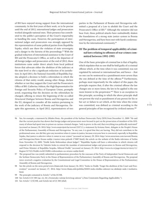 2 1 3
Regional School for transitional justice – Journal
Humanitarian Law Center
of BH have enjoyed strong support from the international
community. In the ﬁrst years of their work, or to be precise
until the end of 2012, international judges and prosecutors
worked alongside national ones. Their presence has contrib-
uted to the public’s perception of the Court’s impartiality
in handling the cases. However, the participation of inter-
national judges and prosecutors was strongly opposed by
the representatives of some political parties from Republika
Srpska, which saw there the violation of state sovereignty
and a danger to the fairness of the proceedings.96
With the
gradual reduction of international assistance to the Court of
BH and the Prosecutor’s Oﬃce, as well as the departure of
all foreign judges and prosecutors at the end of 2012, these
institutions came under direct attack from local political
forces that advocate either the abolition of the judiciary at
the state level or else a signiﬁcant reduction of its jurisdic-
tion. In April 2011, the National Assembly of Republika Srp-
ska adopted a decision to hold a referendum in which the
citizens of that entity would, among other things, declare
whether or not they support the Court and the Prosecutor’s
Oﬃce of BH. Catherine Ashton, the High Representative for
Foreign and Security Policy of European Union, promptly
acted, requesting that the decision on the referendum be
changed, oﬀering in return the beginning of the so-called
Structured Dialogue between Bosnia and Herzegovina and
the EU, designed to consider all the matters pertaining to
the work of the judiciary of Bosnia and Herzegovina. De-
spite this agreement, in April 2012, representatives of two
parties in the Parliament of Bosnia and Herzegovina sub-
mitted a proposal of a Law to abolish the Court and the
Prosecutor’s Oﬃce of BH.97
Although the initiative did not
bear fruit, these political attacks have undoubtedly shaken
the foundations of a strong state justice system in Bosnia
and Herzegovina, and have been met with harsh condemna-
tion by the international community.98
III The problem of temporal applicability of crimi-
nal laws relating to oﬀenses of war crimes com-
mitted between 1992-1995
One of the basic principles of criminal law is that of legality,
which stipulates that no one shall be held guilty of a criminal
oﬀense which, at the time when it was committed, was not
regulated by national or international law, and hence – that
no one can be sentenced to a punishment more severe than
the one deﬁned at the time of the oﬀense.99
Furthermore,
perhaps most importantly for the subject of this paper, the
principle requires that, if after the criminal oﬀense the law
changes one or more times, the law to be applied is the one
more lenient to the perpetrator.100
There is an exception to
this principle, according to which the above principle shall
not prevent the trial or punishment of any person for his or
her act or failure to act which, at the time when the crime
was committed, was deﬁned as criminal according to the
general principles of law recognized by civilized nations.101
96 See, for example, a statement by Mladen Bosic, the president of the Serbian Democratic Party (SDS) from December 11, 2009: “He said
that the current practice has shown that foreign judges and prosecutors were focused in part on the prosecution of members of the SDS,
many of whom had spent time in prison on various criminal charges, “only to prove, in the end, that everything was politically motivated”
(accessed on January 29, 2014: http://www.mojevijesti.ba/novost/23371/); a statement by Krstana Simic, delegate in the People’s House
of the Parliamentary Assembly of Bosnia and Herzegovina: “In any case, it is good that they are leaving. They did not contribute in the
professional sense, nor did they give any incentives when it comes to justice, because everyone here is convinced, especially in Republika
Srpska, that justice is selective when it comes to war crimes” (accessed on January 29, 2014: http://www.nezavisne.com/novosti/Bosnia
and Herzegovina/Simic-Strane-sudije-i-tuzioci-nisu-polozili-173007.html); the article on the website of the Radio television of Serbia
from November 23, 2009, “Dodik Seeks Referendum about Judges”: “Republika Srpska will have a referendum in which citizens will
respond to the decision by Valentin Inzko to extend the mandate of international judges and prosecutors in Bosnia and Herzegovina,
said Prime Minister of Republika Sropska, Milorad Dodik,” (accessed on January 29, 2014: http://www.rts.rs/page/stories/sr/story/11/
Region/317521/Dodik+tra%C5%BEi+referendum+za+strane+sudije.html).
97 The proposed law was jointly submitted to parliamentary procedure by the caucuses of the Party of Independent Social Democrats and
the Serbian Democratic Party in the House of Representatives of the Parliamentary Assembly of Bosnia and Herzegovina. The proposal
twice received a negative evaluation by the Constitutional and Legal Committee in the House of Representatives of the Parliamentary
Assembly of Bosnia and Herzegovina.
98 See the article on the news portal www.24sata.info from January 24, 2012: “Inzko to Dodik: ‘Forget the abolition of the Court and Pros-
ecution,’“ accessed on January 27, 2014, http://www.24sata.info/politika/84503-inzko-dodiku-zaboravi-na-ukidanje-suda-i-tuzilastva.
html.
99 The principle contained in Article 7 of the ECHR.
100 See Article 4 CC BH (op. cit, 16) „Vremensko važenje krivičnog zakona“ („Time Constraints Regarding Applicability “).
101 See Article 7.2 ECHR, and Article 4a) of CC BH (ibid).
 