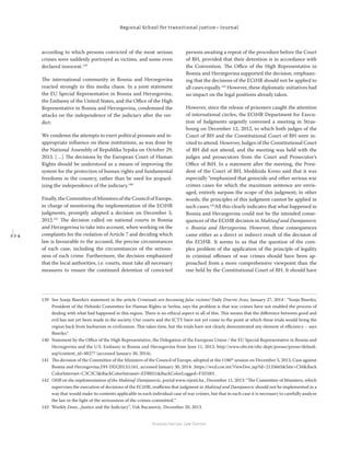 2 2 4
Regional School for transitional justice – Journal
Humanitarian Law Center
according to which persons convicted of the most serious
crimes were suddenly portrayed as victims, and some even
declared innocent.139
The international community in Bosnia and Herzegovina
reacted strongly to this media chaos. In a joint statement
the EU Special Representative in Bosnia and Herzegovina,
the Embassy of the United States, and the Oﬃce of the High
Representative in Bosnia and Herzegovina, condemned the
attacks on the independence of the judiciary after the ver-
dict:
We condemn the attempts to exert political pressure and in-
appropriate inﬂuence on these institutions, as was done by
the National Assembly of Republika Srpska on October 29,
2013. [ ...] The decisions by the European Court of Human
Rights should be understood as a means of improving the
system for the protection of human rights and fundamental
freedoms in the country, rather than be used for jeopard-
izing the independence of the judiciary.140
Finally, the Committee of Ministers of the Council of Europe,
in charge of monitoring the implementation of the ECtHR
judgments, promptly adopted a decision on December 5,
2012.141
The decision called on national courts in Bosnia
and Herzegovina to take into account, when working on the
complaints for the violation of Article 7 and deciding which
law is favourable to the accused, the precise circumstances
of each case, including the circumstances of the serious-
ness of each crime. Furthermore, the decision emphasized
that the local authorities, i.e. courts, must take all necessary
measures to ensure the continued detention of convicted
persons awaiting a repeat of the procedure before the Court
of BH, provided that their detention is in accordance with
the Convention. The Oﬃce of the High Representative in
Bosnia and Herzegovina supported the decision, emphasiz-
ing that the decisions of the ECtHR should not be applied to
all cases equally.142
However, these diplomatic initiatives had
no impact on the legal positions already taken.
However, since the release of prisoners caught the attention
of international circles, the ECtHR Department for Execu-
tion of Judgments urgently convened a meeting in Stras-
bourg on December 12, 2012, to which both judges of the
Court of BH and the Constitutional Court of BH were in-
vited to attend. However, Judges of the Constitutional Court
of BH did not attend, and the meeting was held with the
judges and prosecutors from the Court and Prosecutor’s
Oﬃce of BiH. In a statement after the meeting, the Presi-
dent of the Court of BH, Meddzida Kreso said that it was
especially “emphasized that genocide and other serious war
crimes cases for which the maximum sentence are envis-
aged, entirely surpass the scope of this judgment; in other
words, the principles of this judgment cannot be applied in
such cases.143
All this clearly indicates that what happened in
Bosnia and Herzegovina could not be the intended conse-
quences of the ECtHR decision in Maktouf and Damjanovic
v. Bosnia and Herzegovina. However, these consequences
came either as a direct or indirect result of the decision of
the ECtHR. It seems to us that the question of the com-
plex problem of the application of the principle of legality
in criminal oﬀenses of war crimes should have been ap-
proached from a more comprehensive viewpoint than the
one held by the Constitutional Court of BH. It should have
139 See Sonja Biserko’s statement in the article Criminals are becoming false victims! Daily Dnevni Avaz, January 27, 2014 : “Sonja Biserko,
President of the Helsinki Committee for Human Rights in Serbia, says the problem is that war crimes have not enabled the process of
dealing with what had happened in this region. There is no ethical aspect in all of this. This means that the diﬀerence between good and
evil has not yet been made in the society. Our courts and the ICTY have not yet come to the point at which these trials would bring the
region back from barbarism to civilization. This takes time, but the trials have not clearly demonstrated any element of eﬃciency – says
Biserko.“
140 Statement by the Oﬃce of the High Representative, the Delegation of the European Union / the EU Special Representative in Bosnia and
Herzegovina and the U.S. Embassy in Bosnia and Herzegovina from June 11, 2013, http://www.ohr.int/ohr-dept/presso/pressr/default.
asp?content_id=48277 (accessed January 30, 2014).
141 The decision of the Committee of the Ministers of the Council of Europe, adopted at the 1186th
session on December 5, 2013, Case against
Bosnia and Herzegovina,DH-DD(2013)1161, accessed January 30, 2014: .https://wcd.coe.int/ViewDoc.jsp?id=2135665&Site=CM&Back
ColorInternet=C3C3C3&BackColorIntranet=EDB021&BackColorLogged=F5D383 .
142 OHR on the implementation of the Maktouf-Damjanovic, portal www.vijesti.ba , December 11, 2013: “The Committee of Ministers, which
supervises the execution of decisions of the ECtHR, reaﬃrms that judgment in Maktouf and Damjanovic should not be implemented in a
way that would make its contents applicable to each individual case of war crimes, but that in each case it is necessary to carefully analyze
the law in the light of the seriousness of the crimes committed.“
143 Weekly Dani, „Justice and the Judiciary“, Vuk Bacanovic, December 20, 2013.
 