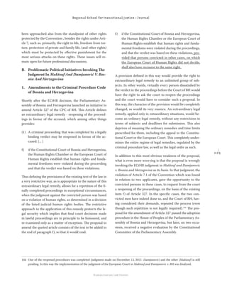 2 2 5
Regional School for transitional justice – Journal
Humanitarian Law Center
been approached also from the standpoint of other rights
protected by the Convention , besides the rights under Arti-
cle 7, such as, primarily, the right to life, freedom from tor-
ture, protection of private and family life, (and other rights)
which must be protected by eﬀective punishment for the
most serious attacks on these rights. These issues will re-
main open for future professional discussions.
B. Problematic Political Initiatives Invoking The
Judgment In Maktouf And Damjanović V. Bos-
nia And Herzegovina
1. Amendments to the Criminal Procedure Code
of Bosnia and Herzegovina
Shortly after the ECtHR decision, the Parliamentary As-
sembly of Bosnia and Herzegovina launched an initiative to
amend Article 327 of the CPC of BH. This Article deﬁnes
an extraordinary legal remedy - reopening of the proceed-
ings in favour of the accused, which among other things
provides:
(1) A criminal proceeding that was completed by a legally
binding verdict may be reopened in favour of the ac-
cused: [... ]
f) if the Constitutional Court of Bosnia and Herzegovina,
the Human Rights Chamber or the European Court of
Human Rights establish that human rights and funda-
mental freedoms were violated during the proceeding
and that the verdict was based on these violations;
Thus deﬁning the provisions of the existing text of the law in
a very restrictive way, as is appropriate to the nature of this
extraordinary legal remedy, allows for a repetition of the ﬁ-
nally completed proceedings in exceptional circumstances,
when the judgment against the convicted person was based
on a violation of human rights, as determined in a decision
of the listed judicial human rights bodies. The restrictive
approach to the application of this remedy protects the le-
gal security which implies that ﬁnal court decisions made
in lawful proceedings are in principle to be honoured, and
re-examined only as a matter of exception. The proposal to
amend the quoted article consists of the text to be added to
the end of paragraph f), so that it would read:
f) if the Constitutional Court of Bosnia and Herzegovina,
the Human Rights Chamber or the European Court of
Human Rights establish that human rights and funda-
mental freedoms were violated during the proceedings,
and that the verdict was based on these violations, pro-
vided that persons convicted in other cases, on which
the European Court of Human Rights did not decide,
shall also have recourse to the same right.
A provision deﬁned in this way would provide the right to
extraordinary legal remedy to an unlimited group of sub-
jects. In other words, virtually every person dissatisﬁed by
the verdict in the proceedings before the Court of BH would
have the right to ask the court to reopen the proceedings
and the court would have to consider such a proposal. In
this way, the character of the provision would be completely
changed, as would its very essence. An extraordinary legal
remedy, applied only in extraordinary situations, would be-
come an ordinary legal remedy, without any restrictions in
terms of subjects and deadlines for submission. This also
deprives of meaning the ordinary remedies and time limits
prescribed for them, including the appeal to the Constitu-
tional Court or the European Court. This completely under-
mines the entire regime of legal remedies, regulated by the
criminal procedure law, as well as the legal order as such.
In addition to this most obvious weakness of the proposal,
what is even more worrying is that the proposal is wrongly
invoking the ECtHR judgment in Maktouf and Damjanovic
v. Bosnia and Herzegovina as its basis. In that judgment, the
violation of Article 7.1 of the Convention which was found
in relation to two applicants, gave the opportunity to the
convicted persons in these cases, to request from the court
a reopening of the proceedings, on the basis of the existing
item f) of Article 327. In the speciﬁc cases, the two con-
victed men have indeed done so, and the Court of BH, hav-
ing considered their demands, repeated the process (even
though such repetition is not legally required).144
The pro-
posal for the amendment of Article 327 passed the adoption
procedure in the House of Peoples of the Parliamentary As-
sembly of Bosnia and Herzegovina, but later, on two occa-
sions, received a negative evaluation by the Constitutional
Committee of the Parliamentary Assembly.
144 One of the reopened procedures was completed (judgment made on December 13, 2013 -Damjanovic) and the other (Maktouf) is still
pending. In this way the implementation of the judgment of the European Court in Maktouf and Damjanovic v. BH was ﬁnalized.
 