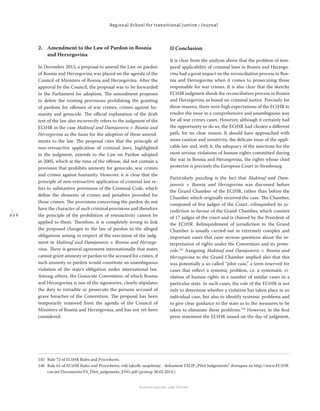 2 2 6
Regional School for transitional justice – Journal
Humanitarian Law Center
2. Amendment to the Law of Pardon in Bosnia
and Herzegovina
In December 2013, a proposal to amend the Law on pardon
of Bosnia and Herzegovina was placed on the agenda of the
Council of Ministers of Bosnia and Herzegovina. After the
approval by the Council, the proposal was to be forwarded
to the Parliament for adoption. The amendment proposes
to delete the existing provisions prohibiting the granting
of pardons for oﬀenses of war crimes, crimes against hu-
manity and genocide. The oﬃcial explanation of the draft
text of the law also incorrectly refers to the judgment of the
ECtHR in the case Maktouf and Damjanovic v. Bosnia and
Herzegovina as the basis for the adoption of these amend-
ments to the law. The proposal cites that the principle of
non-retroactive application of criminal laws, highlighted
in the judgment, extends to the Law on Pardon adopted
in 2005, which at the time of the oﬀense, did not contain a
provision that prohibits amnesty for genocide, war crimes
and crimes against humanity. However, it is clear that the
principle of non-retroactive application of criminal law re-
fers to substantive provisions of the Criminal Code, which
deﬁne the elements of crimes and penalties provided for
those crimes. The provisions concerning the pardon do not
have the character of such criminal provisions and therefore
the principle of the prohibition of retroactivity cannot be
applied to them. Therefore, it is completely wrong to link
the proposed changes to the law of pardon to the alleged
obligations arising in respect of the execution of the judg-
ment in Maktouf and Damjanovic v. Bosnia and Herzego-
vina. There is general agreement internationally that states
cannot grant amnesty or pardon to the accused for crimes, if
such amnesty or pardon would constitute an unambiguous
violation of the state’s obligation under international law.
Among others, the Genocide Convention, of which Bosnia
and Herzegovina is one of the signatories, clearly stipulates
the duty to extradite or prosecute the persons accused of
grave breaches of the Convention. The proposal has been
temporarily removed from the agenda of the Council of
Ministers of Bosnia and Herzegovina, and has not yet been
considered.
II Conclusion
It is clear from the analysis above that the problem of tem-
poral applicability of criminal laws in Bosnia and Herzego-
vina had a great impact on the reconciliation process in Bos-
nia and Herzegovina when it comes to prosecuting those
responsible for war crimes. It is also clear that the sketchy
ECtHR judgment shook the reconciliation process in Bosnia
and Herzegovina as based on criminal justice. Precisely for
these reasons, there were high expectations of the ECtHR to
resolve the issue in a comprehensive and unambiguous way
for all war crimes cases. However, although it certainly had
the opportunity to do so, the ECtHR had chosen a diﬀerent
path, for no clear reason. It should have approached with
more caution and sensitivity, the delicate issue of the appli-
cable law and, with it, the adequacy of the sanctions for the
most serious violations of human rights committed during
the war in Bosnia and Herzegovina, the rights whose chief
protector is precisely the European Court in Strasbourg.
Particularly puzzling is the fact that Maktouf and Dam-
janovic v. Bosnia and Herzegovina was discussed before
the Grand Chamber of the ECtHR, rather than before the
Chamber which originally received the case. The Chamber,
composed of ﬁve judges of the Court, relinquished its ju-
risdiction in favour of the Grand Chamber, which consists
of 17 judges of the court and is chaired by the President of
the ECtHR. Relinquishment of jurisdiction to the Grand
Chamber is usually carried out in extremely complex and
important cases that raise serious questions about the in-
terpretation of rights under the Convention and its proto-
cols.145
Assigning Maktouf and Damjanovic v. Bosnia and
Herzegovina to the Grand Chamber implied also that this
was potentially a so-called “pilot case,” a term reserved for
cases that reﬂect a systemic problem, i.e. a systematic vi-
olation of human rights in a number of similar cases in a
particular state. In such cases, the role of the ECtHR is not
only to determine whether a violation has taken place in an
individual case, but also to identify systemic problems and
to give clear guidance to the state as to the measures to be
taken to eliminate these problems.146
However, in the ﬁrst
press statement the ECtHR issued on the day of judgment,
145 Rule 72 of ECtHR Rules and Procedures.
146 Rule 61 of ECtHR Rules and Procedures; vidi takođe saopštenje - dokument ESLJP „Pilot Judgements“ dostupan na http://www.ECtHR.
coe.int/Documents/FS_Pilot_judgments_ENG.pdf (pristup 30.02.2014.)
 