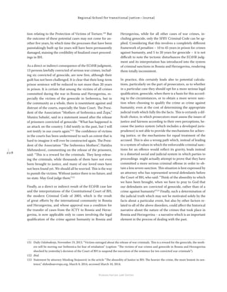 2 2 8
Regional School for transitional justice – Journal
Humanitarian Law Center
tion relating to the Protection of Victims of Torture.150
But
the outcome of these potential cases may not come for an-
other ﬁve years, by which time the processes that have been
painstakingly built up for years will have been permanently
damaged, staining the credibility of ﬁnalized court proceed-
ings in BH.
As a direct or indirect consequence of the ECtHR judgment,
13 persons lawfully convicted of serious war crimes, includ-
ing six convicted of genocide, are now free, although their
guilt has not been challenged. It is clear that their long-term
prison sentence will be reduced to not more than 20 years
in prison. It is certain that among the victims of all crimes
committed during the war in Bosnia and Herzegovina, es-
pecially the victims of the genocide in Srebrenica, but in
the community as a whole, there is resentment against and
distrust of the courts, especially the State Court. The Presi-
dent of the Association “Mothers of Srebrenica and Žepa,”
Munira Subašić, said in a statement issued after the release
of prisoners convicted of genocide: “What has happened is
an attack on the country. I did testify in the past, but I will
not testify in our courts again.”151
The conﬁdence of victims
in the courts has been undermined to such an extent that is
hard to imagine it will ever be constructed again. The Presi-
dent of the Association “The Srebrenica Mothers”, Hatidza
Mehmedović, commenting on the release of the prisoners,
said: “This is a reward for the criminals. They keep releas-
ing the criminals, while thousands of them have not even
been brought to justice, and many of our loved ones have
not been found yet. We should all be worried. This is the way
to punish the victims. Without justice there is no future, and
no state. May God judge them.”152
Finally, as a direct or indirect result of the ECtHR case law
and the interpretations of the Constitutional Court of BH,
the modern Criminal Code of 2003, which is the result
of great eﬀorts by the international community in Bosnia
and Herzegovina, and whose approval was a condition for
the transfer of cases from the ICTY to Bosnia and Herze-
govina, is now applicable only to cases involving the legal
qualiﬁcation of the crime against humanity in Bosnia and
Herzegovina, while for all other cases of war crimes, in-
cluding genocide, only the SFRY Criminal Code can be ap-
plied. Considering that this involves a completely diﬀerent
framework of penalties – 10 to 45 years in prison for crimes
against humanity, and 5 to 20 years for genocide – it is not
diﬃcult to note the tectonic disturbances the ECtHR judg-
ment and its interpretation has introduced into the system
of criminal sanctions in Bosnia and Herzegovina, rendering
them totally inconsistent.
In practice, this certainly leads also to potential calcula-
tions, particularly on the part of prosecutors, as to whether
in a particular case they should opt for a more serious legal
qualiﬁcation, genocide, when there is a basis for this accord-
ing to the circumstances, or to obtain a more severe sanc-
tion when choosing to qualify the crime as crime against
humanity, even at the cost of determining the appropriate
judicial truth which fully ﬁts the facts. This is certainly a dif-
ﬁcult choice, in which prosecutors must assess the issues of
justice and fairness according to their own perceptions, be-
cause the justice system (which includes a developed juris-
prudence) is not able to provide the mechanisms for achiev-
ing justice, or the mechanisms for equal treatment of the
accused. This is also a wrong path which, instead of leading
to a system of values in which the enforceable criminal sanc-
tions for an oﬀence would reﬂect its gravity, leads instead
to a distorted social and judicial system in which parties to
proceedings might actually attempt to prove that they have
committed a more serious criminal oﬀense in order to ob-
tain a less severe sanction. This situation is best expressed by
an attorney who has represented several defendants before
the Court of BH, who said: “Think of the absurdity to which
we have been brought, when we have to pray to God that
our defendants are convicted of genocide, rather than of a
crime against humanity!”153
Finally, such a determination of
the judicial truth which may not be motivated solely by the
facts about a particular event, but also by other factors re-
lated to all of the above disorders, could aﬀect the historical
narrative about the nature of the crimes that took place in
Bosnia and Herzegovina – a narrative which is an important
element in the process of dealing with the past.
151 Daily Oslobođenje, November 19, 2013. “Victims outraged about the release of war criminals. This is a reward for the genocide, the moth-
ers will be moving out Srebrenica for fear of retaliation” (caption: “The victims of war crimes and genocide in Bosnia and Herzegovina
shocked by yesterday’s decision of the Court of BH to suspend the execution of the sentence for ten convicted war criminals”).
152 Ibid.
153 Statement by attorney Miodrag Stojanović in the article “The absurdity of Justice in BH: The heavier the crime, the more lenient its sen-
tence,” slobodnaevropa.org, March 8, 2014, accessed March 10, 2014.
 