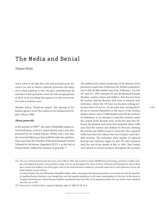 2 2 9
Regional School for transitional justice – Journal
Humanitarian Law Center
And it seems to me that this is the only principle of our dis-
cursive (as well as literary-cultural) patriotism left today:
not to think anything, to skew the facts, misunderstand the
most basic truth, spread lies, renew the cult of empty phrases
in short, to do everything that opposes even the most primi-
tive taste of common sense.
Miroslav Krleza, “Književna smotra” (the opening of Du-
bravka Ugresic’s novel The Culture of Lies [Kultura laži] Za-
greb: Arkzin, 1996)
About genocide.
In the summer of 1995154
, the army of Republika Srpska en-
tered Srebrenica, a town in eastern Bosnia and a zone then
protected by the United Nations. Within only a few days,
the army had killed more than 8,000 Bosniak men and boys.
Nine years later, the Chamber of the International Criminal
Tribunal for the former Yugoslavia (ICTY ), at the trial of
General Krstic, deﬁned the massacre as genocide.155
The political and military leadership of the Bosnian Serbs
planned to expel from Srebrenica the Muslim population,
and to kill all able-bodied men from Srebrenica. On July
10th
and 11th
, 1995, between 25 and 30 thousand Bosniak
Muslims, mostly women and children , but also men from
the enclave, ﬂed the Bosnian Serb army to Potocari near
Srebrenica, where the UN base was located, seeking pro-
tection from UN forces. At the same time, having decid-
ed not to entrust themselves to the mercy of the Serbian
military forces, some 15,000 Muslim men left the territory
of Srebrenica, in an attempt to reach the territory under
the control of the Bosniak army. In the few days that fol-
lowed, the Bosnian Serb army ﬁrst separated about 1,000
men from the women and children in Potocari, allowing
the women and children to go to Tuzla; then they captured
6,000 men from the column that was trying to reach Bos-
niak territory. The systematic mass murder of captured
Bosniak men and boys began on July 13th
and continued
until the end of the month of July in 1995. Their bodies
were buried in various locations throughout the territory
154 The war in Bosnia lasted nearly four years, from 1992 to 1995, and resulted in nearly 100,000 dead and missing, and about 2 million refu-
gees and displaced persons. Concentration camps were set up throughout the entire territory of Bosnia and Herzegovina, and in them
men, women and children were held captive, kept in the most inhumane conditions, constantly subjected to cruel treatment, torture and
indiscriminate sexual violence.
In eastern Bosnia, the area that borders Republika Srpska, ethnic cleansing of the Bosniak population was carried out with the intention
of expelling Bosnian Muslims, even though they were the majority population in the major municipalities of this area. In the towns of
Visegrad and Srebrenica, where Bosnian Muslims constituted more than 60% of the population before the war, almost none remained
after the war in 1997.
155 Prosecution v. Radislav Krstic, Appeals Chamber, April 19, 2004, IT-98-33-A.
The Media and Denial
Dejana Nešić
 