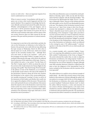 2 3 2
Regional School for transitional justice – Journal
Humanitarian Law Center
society we wish to live – these are important requests if we
want to understand our own society.163
When it comes to society, “reconciliation with the past” re-
quires one to know what exactly happened and that it be
openly admitted. This recognition is knowledge that has be-
come oﬃcially sanctioned and entered the public discourse.
Whether acknowledgement of the past happens, and in
what form it will be presented, depends on the nature of
the previous regime, what remains of its power, the way in
which the social transition takes place and the nature of the
new society. However, there are other reasons for the sup-
pression of the past and the promotion of cultural amnesia.
Analysis.
It is important to note that in the weeks before and after the
vote on the Declaration on Srebrenica in the Serbian Par-
liament, this particular news outlet did not stop addressing
the topic (except on Wednesday, March 24, 2010, when it
did not report on it at all). All the texts, which were mainly
reports by the journalist Gordana Susa – although there
were news items, as well as one comment – came out in
the newspaper section titled “Politics,” on pages 2 and 3, im-
mediately following the title page, which shows the editorial
board’s awareness of the importance of this topic. (Susa’s ar-
ticle entitled „Na način i u ime načina“ [“In (the Name of)
This Way”], Sunday April 3-4, 2010, was about the arrest of
the activists of the Youth Initiative for Human Rights for the
spraying of the graﬃti “That Hard Foreign Word Genocide”
at the plateau in front of the Parliament, an act testifying
to the broader social context at the time of the adoption of
the Declaration.) However, almost all of the texts mention
the Declaration in the context of the current political par-
ties’ possible winning and “counting” of votes, as well as of
the statements of their leaders and whether they would vote
for or against the adoption of this document. This particular
news outlet primarily focuses on the politicians’ discussions
about the majority vote on the Declaration, much more than
it does on the very essence of the document. It would seem
that such reporting carries a dose of sensationalism, rather
unsuited to the seriousness of the topic itself and at a level
beneath the task of journalism.164
One of the most illustrative cases is certainly the article pub-
lished on Thursday, April 1, 2010, one day after the Decla-
ration had been adopted, with the shocking headline: “The
Government has Blackmailed the Public Service.” Accord-
ing to Aleksandar Tijanic, Director of the Serbian television
and radio public service, the RTS was blackmailed because,
as he says, “the adoption of the Declaration [seemed to have
been] up to us.” Apart from trying to show how the gov-
ernment had attempted to inﬂuence his editorial policy,
Tijanic’s shameful excuse tried to point out to us that the
broadcasting of the Champions’ League takes precedence
over the conviction of the war crimes in Srebrenica. Because
of the proﬁt brought by the popularity of soccer matches,
the RTS felt threatened by having been “obliged” to provide
a live broadcast of the Parliamentary session on the adop-
tion of the Declaration on Srebrenica, which was followed
in the evening by some 1.781 million people,165
overlook-
ing that it is the duty of the RTS to do so, both morally and
professionally.
As a counter-example, and a somewhat brighter “excep-
tion” in its reporting, Blic published an article on March 31,
2010, entitled “Condemnation of the Crime as Bargain.”166
The article informed the readers that, in order to adopt the
Declaration on Srebrenica, the ruling majority “traded” cer-
tain interests. The text goes on to claim that “the text of the
Declaration has not yet been adopted or changed, although
some MPs yesterday afternoon waited for a signal from the
state to have the judgment of the International Court of
Justice included in the Declaration with the insertion of the
term ‘genocide’.”
The author believes it is useful to cite an obvious example of
media denial – the daily Glas javnosti seems to have gone
farthest in this endeavour of denial, although the author will
not analyze its coverage in full. On the eve of the adoption of
the Declaration on Srebrenica, this media outlet published
an article headlined ”Srebrenica’s Identity Card,” in which
the author, Milivoje Ivanisevic, a writer and researcher of
war crimes in Bosnia and Herzegovina, as he states in his
introductory remarks, outlines the chronology of the events
in Srebrenica that preceded the genocide. His introduction
ﬁrst presents the author’s intention to contradict the truth of
163 Noam Čomski, Kontrola medija, „Rubikon“, Novi Sad, 2008, p. 30.
164 For illustration and evidence of this, see the headlines in the daily Blic in the period in question, included at the end of this paper.
165 According to AGB Nilsen, “this viewership is three times larger than Parliamentary sessions ordinarily attract, which only testiﬁes to the
level of public interest for this particular topic”.
166 The subtitle of this text was ’Palma attained a right to dual position, SPS text on condemnation of crimes against Serbs, and Bosniaks
insisted on genocide’.
 