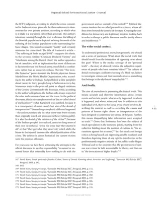 2 3 3
Regional School for transitional justice – Journal
Humanitarian Law Center
the ICTY judgment, according to which the crime commit-
ted in Srebrenica was genocide; he then endeavors to dem-
onstrate his own private position, according to which what
is at stake is a war crime rather than genocide. The author’s
intention, running through the text, is obvious: the killing of
the Bosniak population is depicted as being the result of the
suﬀering of the Serbian population in the surrounding Ser-
bian villages. This would necessarily “justify” and certainly
minimize the crime itself. The title of Ivanisevic’s article –
“The suﬀering of Serbs in April 1993” – supports this thesis.
In the sections entitled “Criminals Declared Victims” and
“Murderers among the Buried Ones,” the author appends a
list of casualties, with an explanation that most of them are
in fact members of the Bosniak army, men killed as combat-
ants, rather than as innocent civilians. The title “The Invis-
ible Protector” points towards the British physician Simon
Mardel from the World Health Organization, who, accord-
ing to the author’s ﬁndings, had published a false pamphlet
about twenty to thirty people dying in Srebrenica every day.
Numerous texts in the print-oﬀ point to alleged violations
of the Geneva Convention by the Bosniaks, while, according
to the author’s allegations, the Serbian side always respected
the rules and customs of war and the truce. In the political
discourse, this is an example not only of the so-called denial
of implications167
(what happened was justiﬁed, because it
is a consequence of some cause), but also of the denial of
interpretation168
(something completely diﬀerent happened
– the author points to the fact that there were fewer victims
than originally stated and pronounces these victims guilty).
It is also the denial of the existence of the victim169
, because
of the Serbian people’s internalized, centuries-long sense of
their own victimhood. Hence the sense that “they started it
all,” or that “they got what they deserved,” which shifts the
blame to the injured, becomes the oﬃcial justiﬁcation of the
crime. The defense is almost historical: the current victims
were the previous oﬀenders.
For years now we have been witnessing the attempts in the
oﬃcial discourse to ascribe responsibility “to named or un-
named forces that ostensibly have nothing to do with the
government and are outside of its control.”170
Political dis-
course invokes the so-called paramilitary forces, whose ef-
fects were beyond the control of the state. Creating the con-
ditions for democracy and legitimacy involves looking back
in order to disrupt a public discourse used to justify silence
and indiﬀerence.171
The wider social context.
To understand professional journalism properly, one should
ask a series of questions: What about the social truth that
should result from the interaction of opposing views about
the past? Where is the media coverage of the “personal
truth” – the story of silenced victims, the subjective experi-
ences of people who have remained silent? “The culture of
denial encourages a collective turning of a blind eye, failure
to investigate crimes and their normalization as something
that belongs to the rhythm of everyday life.”172
And ﬁnally.
The aim of journalism is presenting the factual truth. This
means accurate and objective information about certain
events and certain people: what exactly happened, to whom
it happened, and where, when and how. In addition to this
individual level, there is the social level, which involves de-
scribing the context, as well as recording the causes and
patterns of human rights abuse: an interpretation of the
facts designed to undermine any denial of the past. Further,
this means disqualifying false information once accepted
as truth.173
Given that Srebrenica has been the subject of
much speculation in the domestic public, starting from the
collective bidding about the number of victims, to “the ac-
cusations against the accusers,”174
i.e. the attacks on foreign
critics as being biased and expressing double standards and
therefore depriving them of any right to interfere (as in the
predominantly negative attitude of the public to the Hague
Tribunal and to the necessity that the perpetrators of seri-
ous war crimes be held accountable for them), and then on
to “the invocations of higher loyalty.”175
167 Stenli Koen, Stanje poricanja [Stanley Cohen, States of Denial: Knowing about Atrocities and Suﬀering], “Samizdat B92/Edicija REČ”,
Beograd, 2003, p. 162.
168 Ibid.
169 Stenli Koen, Stanje poricanja, “Samizdat B92/Edicija REČ”, Beograd, 2003, p. 172.
170 Stenli Koen, Stanje poricanja, “Samizdat B92/Edicija REČ”, Beograd, 2003, p. 170.
171 Stenli Koen, Stanje poricanja, “Samizdat B92/Edicija REČ”, Beograd, 2003, p. 342.
172 Stenli Koen, Stanje poricanja, “Samizdat B92/Edicija REČ”, Beograd, 2003, p. 159.
173 Stenli Koen, Stanje poricanja, “Samizdat B92/Edicija REČ”, Beograd, 2003, p. 326.
174 Stenli Koen, Stanje poricanja, “Samizdat B92/Edicija REČ”, Beograd, 2003, p. 154.
175 Stenli Koen, Stanje poricanja, “Samizdat B92/Edicija REČ”, Beograd, 2003, p. 155.
 