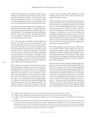 2 3 4
Regional School for transitional justice – Journal
Humanitarian Law Center
Public denial belongs to the past: all the techniques of neu-
tralization, rationalization, and making of excuses, and all
the cliché observations should be condemned. One reason
for this is the discovery of truth as a moral value in itself.
An important additional reason is the vulnerability of the
victims, especially for the families and friends of the victims.
Lustration and criminal penalties for warmongering jour-
nalists did not follow after October 5th
in Serbia. This was a
clear message that lies and hatred are socially desirable. Fol-
lowing October 5th
, the media generally became tabloidized,
and hate speech was privatized. The failed expectations
were accompanied – though with occasional exceptions - by
cover-ups and the denial of crimes.
The “crude” media are not capable of critically addressing
the past. They therefore avoid social taboos such as war
crimes and genocide, and do not even try to take a profes-
sional stance. In Serbia, there is no real critical public, which
is why the public and private discourse constantly recycles
the same old topics. Censorship (what the so-called elite
wants the citizens to know), self-censorship, internalized
and unchallenged self-victimization, stereotyped images
created by the media in the 1990s, and the still dominant
nationalist ideology – all these are the reasons for the lack
of free and professional media, as well as for our inability to
create a better and more prosperous society.
Before I ﬁnish, it is important to look at several statements
by Serbian oﬃcials on Srebrenica, in order to better under-
stand public opinion in Serbia on this issue. The adoption of
the Declaration was preceded by the actions of individual
oﬃcials and representatives of state institutions, such as
the act of public apology by the then president of Serbia,
Boris Tadic. And while these acts could have been, and to
some extent were, interpreted by the local and general pub-
lic as eﬀorts by private rather than oﬃcial individuals, they
nevertheless represented an act of symbolic reparation. The
question remains as to the eﬀects and scope of the words
of regret uttered by the highest oﬃcials. Why is it that they
no longer carry the weight and the signiﬁcance of Willy
Brandt’s gesture from the 1970s, when he knelt down to
apologize for Hitler’s victims?
In 2004, during his ﬁrst term as Serbian president, Tadic ini-
tially put forward the view that “the denial of genocide and
crimes constitutes an integral part of any democratic debate
and is the constitutionally guaranteed right to freedom of
opinion and expression.”176
However, on July 10, 2010, Ta-
dic visited the Memorial Center in Potocari, and described
his journey to Srebrenica as “an act of reconciliation and
a building of bridges between the nations.” On April 17,
2010, while still president, Boris Tadic published an article
entitled “Apology for Srebrenica”, as part of the “Thoughts”
section in one of the best-selling newspaper in the United
States, The Wall Street Journal, which was republished by
the Croatian news agency HINA.177
Boris Tadic apologized twice: the ﬁrst time in 2004 in Sara-
jevo, and then in 2007 in Zagreb. Tadic’s visit to the com-
memoration in Srebrenica represented his most radical per-
sonal gesture, while the adoption of the Declaration on Sre-
brenica by the Parliament of the Republic of Serbia, regard-
less of the fact that it managed to omit the word “genocide,”
is nevertheless considered the greatest collective apology to
Bosnia and Herzegovina.178
After Boris Tadic, the new President of Serbia apologized for
Srebrenica. In late April 2013, President Tomislav Nikolic in
the TV show “Interview 20” on Bosnian BHT, apologized for
the crimes committed by individuals against Bosniaks in the
name of Serbia and the Serbian people. Nikolic said he “can-
not describe how horriﬁed [he] feel[s] when one mentions
Srebrenica.” According to him, Srebrenica is a synonym for
serious crime committed by some members of the Serbian
nation, for which he has deeply apologized on several oc-
casions.179
In this same show, he said, however, that “geno-
cide has to be proven.” Tomislav Nikolic also asserted that
“everything that happened in the former Yugoslavia [during
the wars] had the characteristics of a genocide.” His apology
176 Available at: http://balkans.aljazeera.net/vijesti/pocetak-kraja-negiranja-genocida; visited January 26, 2014.
177 Available at: http://banjalukain.com/mediji/izvinjenje-za-srebrenicu-u-vol-strit-zurnalu; visited January 26, 2014.
178 Available at: http://www.slobodnaevropa.org/content/balkan_zrtve_ratovi_izvinjenja_izetbegovic_tadic/2208585.html; visited January
26, 2014.
179 “I kneel and ask for forgiveness for Serbia for the crime committed in Srebrenica. I apologize for the crimes committed in the name of
our country and our people by any individual from our nation. I apologize and ask forgiveness for every sin done by a member of the
Serbian people in a time in which he forgot the human qualities, which separate us from the animals. I do not expect anyone’s apology
for the crimes committed against Serbs, but I do apologize for the crimes committed by any individual from our nation,” Nikolic said on
that occasion.Available at: http://www.youtube.com/watch?v=6U_Gr2w8230.
 