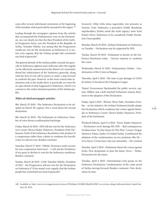 2 3 5
Regional School for transitional justice – Journal
Humanitarian Law Center
came after several unfortunate statements at the beginning
of his mandate, which particularly resonated in the region.180
Leaﬁng through the newspaper captions from the articles
that accompanied the Parliamentary vote on the Declarati-
on, one can clearly see that the then President of the Serbi-
an Progressive Party, now the President of the Republic of
Serbia, Tomislav Nikolic, was stating that the Progressives
would not vote for the Declaration on Srebrenica if „it sta-
ted, even vaguely, that the Serbian people had committed
any kind of genocide.“
The general attitude of the Serbian public towards the geno-
cide in Srebrenica eighteen and a half years after the tragedy
can be eﬀectively summarized as the absence of a systematic
denial but relativization of the Srebrenica genocide, along
with the lack of real will or power to make a step forward
to confront the past. However, in the most central state in-
stitutions and in the media there is practically no room for
an open denial of what happened in Srebrenica, which is in
contrast to the earlier dominant position of the Serbian pu-
blic.
Titles of cited newspaper articles:
Blic March 23 2010 –The Srebrenica Declaration to be ad-
opted on March 30, caption: Not a word about the second
declaration
Blic March 25 2010 –The Parliament on Srebrenica: Num-
ber of votes throws condemnation backstage
Friday, March 26 2010 –SNS will not vote for the Srebrenica
text; Looser Slavica Djukic Dejanovic, President of the Par-
liament: Draft of the Srebrenica Resolution is the product of
a compromise rather than a desire to condemn the horriﬁc
crime in a decent way; Readers comment
Saturday, March 27 2010 –Nikolic: Kostunica seeks excuses
for non-cooperation (interview) – I will ask the Presidency
of my party to decline to vote for the Srebrenica resolution;
Readers comment
Sunday, March 28 2010 –Cold: Tomislav Nikolic, President
of SNS – the Progressives will not vote for the Declaration
on Srebrenica if “it has stated, even vaguely, that the Serbian
people has committed any kind of genocide.“
Jovanović: Srbiji treba istina (agencijska vest preuzeta sa
Foneta); Vesti: Srebrenica u proceduri; Dodik: Rezolucija
neprihvatljiva [Serbia needs the truth (agency news from
Fonet); News: Srebrenica to be considered; Dodik: Resolu-
tion Unacceptable]
Monday, March 29 2010 –Serbian Parliament on Srebrenica
on Tuesday – Declaration may be supported by SNS
Tueday, March 30 2010 –Parliament to decide on the Sre-
brenica Resolution today – Narrow majority to condemn
the crime
Wednesday, March 31 2010 –Parliamentary Debate - Con-
demnation of the Crime as Bargain
Thursday, April 1 2010 –The state to pay damages to UEFA
for failure to broadcast the Champion League
Tijanić: Government blackmailed the public service; cap-
tion: Million and a half watched Parliament session; Reac-
tions to the adoption of the Declaration
Friday, April 2 2010 –Winner: Boris Tadic, President of Ser-
bia – on his initiative, the Serbian Parliament ﬁnally adopts
the Declaration which condemns the crimes against Bosni-
aks in Srebrenica; Looser: Slavica Djukic Dejanovic, Presi-
dent of the Parliament
Weekend Edition, April 3-4 2010 –News: Djukic-Dejanovic
– Declaration won’t damage RS; SNS – Bad consequences;
Gordana Susa: “In (the Name of) This Way”; Looser: Dragan
Markovic Palma, leader of Uniﬁed Serbia: Conditioned the
adoption of the condemnation on two positions; Blic hit –
Ivica Dacic: Crimes have only one nationality – the criminal
Monday, April 5 2010 –Parliament about the crimes against
Serbs: New declaration in June the latest; News – Štrbac:
Declaration for all crimes
Tuesday, April 6 2010 –International crisis group on the
Srebrenica Declaration: Condemnation of the crime proof
of Serbia moving forward; Readers comment: New decla-
ration by June.
180 Available at: http://www.rts.rs/page/stories/sr/story/9/Politika/1312408/Nikoli%C4%87+se+izvinio+zbog+Srebrenice.html; visited Jan-
uary 26, 2014.
 