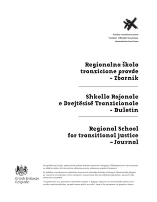 1
Regionalna škola tranzicione pravde - Zbornik
Fond za humanitarno pravo
Regionalna škola
tranzicione pravde
- Zbornik
Shkolla Rajonale
e Drejtësisë Tranzicionale
- Buletin
Regional School
for transitional justice
– Journal
Ova publikacija je izdata uz ﬁnansijsku podršku Britanske ambasade u Beogradu. Mišljenja i stavovi autora tekstova
su isključivo njihovi lični stavovi i ne odražavaju stavove partnera na projektu ili donatora.
Ky publikim u mundësua me mbështetjen ﬁnanciare të ambasadës britanike në Beograd. Opinionet dhe pikëpam-
jet e autorëve në artikuj janë vetëm mendimet e tyre personale dhe nuk reﬂektojnë qëndrimet e partnerëve dhe
donatorëve të projektit.
This publication was sponsored by the British Embassy in Belgrade. Opinions and stances of the authors of the
articles constitute only their personal stances and do not reﬂect those of the partners on the project or donors.
 