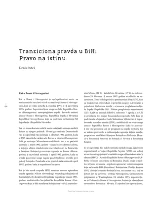 5 0
Regionalna škola tranzicione pravde - Zbornik
Fond za humanitarno pravo
Rat u Bosni i Hercegovini
Rat u Bosni i Hercegovini je općeprihvaćeni naziv za
međunarodni oružani sukob na teritoriji Bosne i Hercego-
vine, koji se vodio između 1. oktobra 1991. i 14. decembra
1995. godine. Suprotstavljene snage su bile Republika Bos-
na i Hercegovina i samoproglašeni srpski i hrvatski entiteti
unutar Bosne i Hercegovine, Republika Srpska i Hrvatska
Republika Herceg-Bosna, koje su podržane od tadašnje SR
Jugoslavije i Republike Hrvatske.
Sve tri strane koriste različit naziv za taj rat i uzimaju različit
datum za njegov početak. Hrvati ga nazivaju Domovinski
rat, a za početak rata uzimaju 1. oktobar 1991. godine, kada
je JNA razorila hrvatsko selo Ravno u istočnoj Hercegovini.
Srbi ga nazivaju Odrambeno-otadžbinski rat, a za početak
uzimaju 1. mart 1992. godine - napad na svadbenu kolonu,
u kojoj je ubijen mladoženjin otac (stari svat) na Baščaršiji,
u Sarajevu. Bošnjaci ga nazivaju Agresija na Bosnu i Herce-
govinu, a za početak uzimaju 1. april 1992. godine, kada su
srpske paravojne snage napale grad Bijeljinu i izvršile prvi
pokolj Bošnjaka. Ponekada se za početak rata uzima i 6. april
1992. godine, kada je napadnuto Sarajevo.
Rat je bio uzrok raspada SFRJ, smatran novom epizodom
srpske agresije. Nakon slovenskog i hrvatskog odvajanja od
Socijalističke Federativne Republike Jugoslavije tokom 1991.
godine, multietnička Socijalistička Republika Bosna i Her-
cegovina koja je bila naseljena Bošnjacima (44 %), pravoslav-
nim Srbima (31 %) i katoličkim Hrvatima (17 %), na referen-
dumu 29. februara i 1. marta 1992. godine se odlučila za ne-
zavisnost. To su odbili politički predstavnici Srba (SDS), koji
su bojkotovali referendum i spriječili njegovo održavanje u
pojedinim dijelovima zemlje - u januaru proglašenom dije-
lu Srpske Republike BiH. Nakon proglašenja nezavisnosti
(EU i SAD su priznali RBiH 6, odnosno 7. aprila, a u UN
je primljena 22. maja), bosanskohercegovački Srbi koje je
podržavala srbijanska vlada Slobodana Miloševića i Jugos-
lavenska narodna armija (JNA), mobilizirali su svoje snage
unutar Republike Bosne i Hercegovine kako bi prisvoji-
li što više prostora koji će proglasiti za srpski teritorij, što
se uskoro pretvorilo u velikosrpsku agresiju diljem zemlje,
propraćenu etničkim čišćenjem Bošnjaka u Podrinju, Hrva-
ta u Bosanskoj Posavini te Bošnjaka i Hrvata u Bosanskoj
Krajini.
To je u početku bio sukob između srpskih snaga, uglavnom
organiziranih u Vojsci Republike Srpske (VRS), na jednoj
strani i na drugoj strani hrvatskih snaga u Hrvatskom vijeću
obrane (HVO) i Armije Republike Bosne i Hercegovine (AR-
BiH), većinom sastavljene od Bošnjaka. Dakle, ovdje se radi-
lo o dvjema stranama - srpskom agresoru i vojnim snagama
koje su branile BiH: Hrvatima i Bošnjacima. Poslije, krajem
1992, izbio je hrvatsko-bošnjački rat, rat unutar rata, koji se
potom širi na sjevernu i srednju Hercegovinu. Sporazumom
potpisanim u Washingtonu, 18. ožujka 1994, uspostavlje-
na je Federacija Bosne i Hercegovine, kojom je obnovljeno
savezništvo Bošnjaka i Hrvata. U zajedničkim operacijama,
Tranziciona pravda u BiH:
Pravo na istinu
Denis Puteš
 