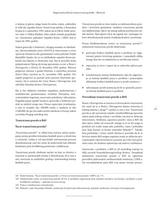 5 1
Regionalna škola tranzicione pravde - Zbornik
Fond za humanitarno pravo
u kojima je glavnu ulogu imala hrvatska vojska, oslobođen
je velik dio zapadne Bosne. Pored ovog sukoba, u Bosanskoj
Krajini je u septembru 1993. nakon što je Fikret Abdić preu-
zeo vlast u Velikoj Kladuši, izbio sukob između pripadnika
tzv. Autonomne pokrajine Zapadna Bosna i ABiH, koji je
trajao do 1995. godine.
Nakon genocida u Srebrenici i drugog masakra na Markala-
ma, Sjevernoatlanski savez (NATO) je intervenisao u oviru
operacije Namjerna sila, granatirajući važne položaje Vojske
Republike Srpske, što se uz oslobađanje zapadne Bosne po-
kazalo kao ključno u okončanju rata. Rat je priveden kraju
potpisivanjem Općeg okvirnog sporazuma za mir u Bosni i
Hercegovini, u Parizu 14. decembra 1995. godine. Mirovni
pregovori održani u gradu Daytonu, u američkoj saveznoj
državi Ohio, završeni su 21. novembra 1995. godine. Ovi
uspjeli pregovori su poznati pod nazivom Daytonski spo-
razum, čiji je sastavni dio Ustav Bosne i Hercegovine, koji
određuje današnju Bosnu i Hercegovinu.
Rat je bio obilježen žestokim napadima, prekomjernim i
neselektivnim granatiranjem, etničkim čišćenjima, kon-
centracijskim logorima, masovnim pokoljima i silovanjima.
Događaji poput opsade Sarajeva i genocida u Srebrenici po-
stali su simboli ovoga rata. Prema najnovijim izvještajima,
u ratu je stradalo oko 100.000 osoba a raseljeno je oko
2.200.000, što ga čini najkrvavijim sukobom u Europi nakon
završetka Drugog svjetskog rata.
Tranziciona pravda u BiH
Šta je tranziciona pravda?
Tranziciona pravda181
je oblast koja izučava načine postu-
panja prema prošlim kršenjima ljudskih prava u društvima
u tranziciji, i jedan je od najvažnijih instrumenata procesa
demokratizacije zato što može da funkcioniše kao eﬁkasan
katalizator post-konﬂiktnog pomirenja i stabilizacije.
Tranziciona pravda obuhvata načine na koje se društva u
tranziciji iz autokratskih režima u demokraciju, ili iz rata u
mir, suočavaju sa naslijeđem grubog i sistematskog kršenja
ljudskih prava.
Tranziciona pravda se često miješa sa međunarodnom prav-
dom i krivičnim gonjenjem, međutim tranziciona pravda
ima dalekosežnije ciljeve od samog suđenja počiniocima rat-
nih zločina. Njen glavni cilj je da izgradi mir i pomogne to-
kove demokratizacije putem iscjeljenja društva i pomirenja.
Prema Međunarodnom centru za tranzicionu pravdu182
,
mehanizmi tranzicione pravde obuhvataju:
 pozivanje kršilaca ljudskih prava u prošlosti na odgo-
vornost putem krivičnog gonjenja i vansudskih oblika
istrage (kao što su mehanizmi za utvrđivanje istine);
 reparacija za žrtve i napori da se zadovolje njihove pot-
rebe;
 transformacija sistema bezbjednosti, tako da odgovara-
ju za kršenja ljudskih prava u prošlosti i potencijalno
uklanjanje kršilaca ljudskih prava iz javnih ustanova, i
 reformisanje javnih institucija da bi se spriječilo ponov-
no kršenje ljudskih prava iz prošlosti.
Provođenje tranzicione pravde u BiH
Bosna i Hercegovina se suočava sa dvostrukom tranzicijom,
što znači da se u Bosni i Hercegovini dešava tranzicija iz
jednog sistema u drugi183
i prelaz iz rata u mir. Tranziciona
pravda je dio prevencije sukoba i postkonﬂiktnog oporavka
nakon pada jednog režima i završetka rata koji se dešavaju
istovremeno. Međutim, uspostava pravde i mira u BiH ide
jako sporo. Jedan od osnovnih razloga za to je što snage iz
prošlosti još uvijek imaju jaku političku, vojnu i policijsku
moć koju koriste za brojne sistemske blokade184
. Takođe,
broj počinitelja i žrtava ratnih zločina je preveliki da bi se
krivični sistem BiH mogao uspješno nositi sa njihovim pro-
cesuiranjem. Opći kriminal je u porastu, pa s tim i broj pred-
meta raste, što dodatno opterećuje rad sudova i tužilaštava.
Suočavanje s prošlošću u BiH je od strateškog značaja za
dalji razvitak bosanskohercegovačkog društva. Dosadašnji
mehanizmi tranzicione pravde u BiH su uglavnom
provođeni djelovanjem međunarodnih institucija i OHR-a.
Na euroatlantskom putu BiH ovaj posao moraju preuze-
181 Mark Freeman, ‘’Šta je tranziciona pravda“, u: Forum za tranzicionu pravdu 1 (2007), str. 7-9. .
182 Međunarodni centar za tranzicionu pravdu (ICTJ) je nevladina organizacija koja osnažuje inicijative suočavanja s prošlošću u post-
konﬂiktnim zemljama – opširnije na www.ictj.org.
183 Prelaz iz totalitarizma u demokratiju.
184 Blokade u radu (ﬁnansijske blokade, uništavanje ili prikrivanje dokumentacije, prijetnje svjedocima i žrtvama) i korumpiranost.
 