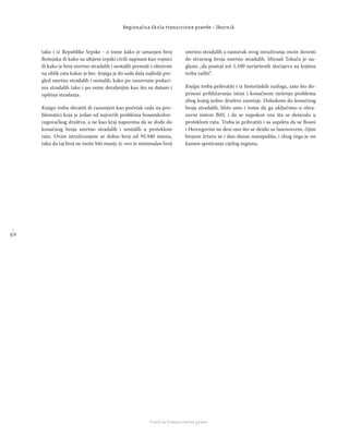 5 6
Regionalna škola tranzicione pravde - Zbornik
Fond za humanitarno pravo
tako i iz Republike Srpske - o tome kako je umanjen broj
Bošnjaka ili kako su ubijeni srpski civili napisani kao vojnici
ili kako je broj smrtno stradalih i nestalih premali s obzirom
na oblik rata kakav je bio -knjiga je do sada dala najbolji pre-
gled smrtno stradalih i nestalih, kako po osnovnim podaci-
ma stradalih tako i po onim detaljnijim kao što su datum i
opština stradanja.
Knjigu treba shvatiti ili razumjeti kao početak rada na pro-
blematici koja je jedan od najvećih problema bosanskoher-
cegovačkog društva, a ne kao kraj naporima da se dođe do
konačnog broja smrtno stradalih i nestalih u proteklom
ratu. Ovim istraživanjem se dobio broj od 95.940 imena,
tako da taj broj ne može biti manji, tj. ovo je minimalan broj
smrtno stradalih a nastavak ovog istraživanja može dovesti
do stvarnog broja smrtno stradalih. Mirsad Tokača je na-
glasio „da postoji još 5.100 neriješenih slučajeva na kojima
treba raditi“.
Knjigu treba prihvatiti i iz historijskih razloga, zato što do-
prinosi približavanju istini i konačnom rješenju problema
zbog kojeg jedno društvo zaostaje. Dolaskom do konačnog
broja stradalih, bliže smo i tome da ga uključimo u obra-
zovni sistem BiH, i da se napokon zna šta se dešavalo u
proteklom ratu. Treba je prihvatiti i sa aspekta da se Bosni
i Hercegovini ne desi ono što se desilo sa Jasenovcem, čijim
brojem žrtava se i dan-danas manipuliše, i zbog čega je on
kamen spoticanja cijelog regiona.
 