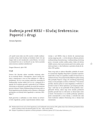 5 7
Regionalna škola tranzicione pravde - Zbornik
Fond za humanitarno pravo
„Ni osjetili nismo kako smo bili uvučeni u ludilo međuna-
cionalne mržnje, kako komšija sa komšijom živjeti više nije
mogao, kako se smrt naseljavala u našu blizinu, i mi nismo
ni primijetili da smo se navikavali na nju. Smrt je postala
naša stvarnost, nažalost svakodnevica.“
Dragan Obrenović, oﬁcir VRS
Uvod
Gotovo dve decenije nakon završetka oružanog suko-
ba na teritoriji Bosne i Hercegovine, stavovi javnog mn-
jenja o činjenicama u vezi sa ovim sukobom se i dalje ne
podudaraju. Da li je ovaj oružani sukob bio unutrašnji ili
međunarodni oružani sukob, da li je reč o okupaciji ili o
agresiji, da li možemo govoriti o genocidu ili ne? Prilikom
suočavanja za zločinima iz prošlosti, šta može biti smatrano
pravom istinom? Praksa Međunarodnog krivičnog suda za
bivšu Jugoslaviju pruža detaljan uvid u činjenice o zločinima
počinjenim na teritoriji bivše Jugoslavije u ratovima 1991-
2001.208
Kada govorimo o suđenjima za ratne zločine na teritori-
ji bivše Jugoslavije, postoji rasprostranjena kultura nepo-
verenja u rad MKSJ-a koja je dovela do zanemarivanja
značaja njegovog rada - u većini slučajeva eﬁkasne primene
međunarodnog humanitarnog i međunarodnog krivičnog
prava i stvaranje zavidne sudske prakse. Jedan od zločina
velikih razmera, koji je procesuiran pred ovim sudom, jeste
zločin počinjen u i oko Srebrenice u periodu od jula do ok-
tobra 1995. godine.
Tema ovog rada ne zahteva ﬁlozofsko, političko ili moral-
no razmatranje događaja zbog kojih su pojedinci optuženi,
samih dela za koja su ti pojedinci osuđeni ili kazni koje su
zaslužene ili nisu. Ovaj rad prestavlja isključivo prikaz samog
toka postupka Popović i drugi, ali i utvrđenog činjeničnog
stanja u ovom postupku za zločin u Srebrenici.209
Na samom
početku, daćemo prikaz ne samo događanja u Srebrenici u
periodu na koji se odnosi optužnica i prvostepena presuda,
nego i onih koja su mu prethodila ili bila posledice mno-
gobrojnih zločina, nakon čega ćemo ukratko predstaviti
pojedine presude koje su relevantne za slučaj kojim ćemo
se baviti. Osvrnućemo se na začetke podizanja optužnica
protiv osumnjičenih u ovom slučaju, a centralni deo rada
činiće konkretni zaključci Pretresnog veća u slučaju koji
razmatramo.
208 Međunarodni krivični sud za bivšu Jugoslaviju je sud Ujedinjenih nacija osnovan 1993. godine, koji se bavi zločinima počinjenim tokom
sukoba na Balkanu tokom devedesetih godina XX veka – dalje u tekstu MKSJ.
209 Ukupno 19 pojedinaca je optuženo za zločine počinjene u Srebrenici (prema: ICTY, Facts about Srebrenica, p. 1).
Suđenja pred MKSJ – Slučaj Srebrenica:
Popović i drugi
Jovana Spremo
 