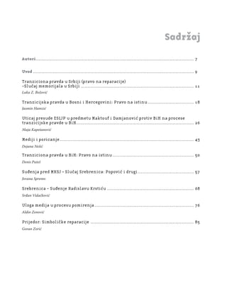5
Regionalna škola tranzicione pravde - Zbornik
Fond za humanitarno pravo
Sadržaj
Autori................................................................................................................. 7
Uvod ................................................................................................................... 9
Tranziciona pravda u Srbiji (pravo na reparacije)
-Slučaj memorijala u Srbiji ................................................................................. 11
Luka Z. Božović
Tranzicijska pravda u Bosni i Hercegovini: Pravo na istinu................................. 18
Jasmin Hamzić
Uticaj presude ESLJP u predmetu Maktouf i Damjanović protiv BiH na procese
tranzicijske pravde u BiH.................................................................................... 26
Maja Kapetanović
Mediji i poricanje................................................................................................ 43
Dejana Nešić
Tranziciona pravda u BiH: Pravo na istinu .......................................................... 50
Denis Puteš
Suđenja pred MKSJ – Slučaj Srebrenica: Popović i drugi........................................ 57
Jovana Spremo
Srebrenica - Suđenje Radislavu Krstiću .............................................................. 68
Srđan Vidačković
Uloga medija u procesu pomirenja ....................................................................... 76
Aldin Zenović
Prijedor: Simboličke reparacije .......................................................................... 85
Goran Zorić
 
