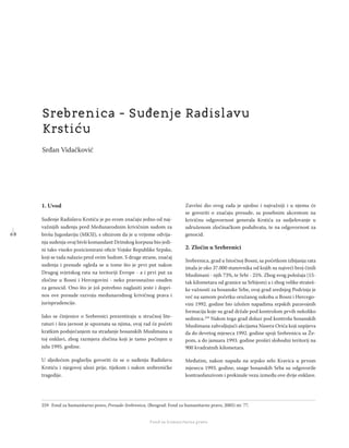 6 8
Regionalna škola tranzicione pravde - Zbornik
Fond za humanitarno pravo
1. Uvod
Suđenje Radislavu Krstiću je po svom značaju jedno od naj-
važnijih suđenja pred Međunarodnim krivičnim sudom za
bivšu Jugoslaviju (MKSJ), s obzirom da je u vrijeme odvija-
nja suđenja ovaj bivši komandant Drinskog korpusa bio jedi-
ni tako visoko pozicionirani oﬁcir Vojske Republike Srpske,
koji se tada nalazio pred ovim Sudom. S druge strane, značaj
suđenja i presude ogleda se u tome što je prvi put nakon
Drugog svjetskog rata na teritoriji Evrope - a i prvi put za
zločine u Bosni i Hercegovini - neko pravosnažno osuđen
za genocid. Ono što je još potrebno naglasiti jeste i dopri-
nos ove presude razvoju međunarodnog krivičnog prava i
jurisprudencije.
Iako se činjenice o Srebrenici prezentiraju u stručnoj lite-
raturi i šira javnost je upoznata sa njima, ovaj rad će početi
kratkim podsjećanjem na stradanje bosanskih Muslimana u
toj enklavi, zbog razmjera zločina koji je tamo počinjen u
julu 1995. godine.
U sljedećem poglavlju govoriti će se o suđenju Radislavu
Krstiću i njegovoj ulozi prije, tijekom i nakon srebreničke
tragedije.
Završni dio ovog rada je ujedno i najvažniji i u njemu će
se govoriti o značaju presude, sa posebnim akcentom na
krivičnu odgovornost generala Krstića za sudjelovanje u
udruženom zločinačkom poduhvatu, te na odgovornost za
genocid.
2. Zločin u Srebrenici
Srebrenica, grad u Istočnoj Bosni, sa početkom izbijanja rata
imala je oko 37.000 stanovnika od kojih su najveći broj činili
Muslimani - njih 73%, te Srbi - 25%. Zbog svog položaja (15-
tak kilometara od granice sa Srbijom) a i zbog velike strateš-
ke važnosti za bosanske Srbe, ovaj grad srednjeg Podrinja je
već na samom početku oružanog sukoba u Bosni i Hercego-
vini 1992. godine bio izložen napadima srpskih paravojnih
formacija koje su grad držale pod kontrolom prvih nekoliko
sedmica.259
Nakon toga grad dolazi pod kontrolu bosanskih
Muslimana zahvaljujući akcijama Nasera Orića koji uspijeva
da do devetog mjeseca 1992. godine spoji Srebrenicu sa Že-
pom, a do januara 1993. godine proširi slobodni teritorij na
900 kvadratnih kilometara.
Međutim, nakon napada na srpsko selo Kravica u prvom
mjesecu 1993. godine, snage bosanskih Srba su odgovorile
kontraofanzivom i prekinule vezu između ove dvije enklave.
259 Fond za humanitarno pravo, Presude-Srebrenica, (Beograd: Fond za humanitarno pravo, 2005) str. 77.
Srebrenica - Suđenje Radislavu
Krstiću
Srđan Vidačković
 