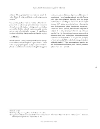 7 5
Regionalna škola tranzicione pravde - Zbornik
Fond za humanitarno pravo
mišljenju Žalbenog vijeća, Pretresno vijeće nije iznijelo do-
voljno dokaza da je i general Krstić posjedovao genocidnu
namjeru.284
Kao zaključak, Žalbeno vijeće je poništilo odluku Prvoste-
penog vijeća za sudjelovanje generala Krstića u udruženom
zločinačkom poduhvatu da se počini genocid, kao i tvrdnju
da je on bio direktan sudionik u ubistvima, ali je utvrdilo
da je za svako od ovih dela bio pomagač i da je podržavao
izvršenja svih zločina, te ga je osudilo na 36 godina zatvora.
4. Zaključak
Presuda generalu Krstiću je prva koju je MKSJ izrekao za ge-
nocid za rat u Bosni i Hercegovini, a i prva te vrste u Europi
nakon Drugog svjetskog rata. Značaj ove presude treba sa-
gledati i u kontekstu razvoja međunarodnog krivičnog prava
kao i sudske prakse, ali i njenog doprinosa sudskim procesi-
ma nakon nje. Pravna kvaliﬁkacija koju je potvrdilo Žalbeno
vijeće MKSJ u slučaju Krstić, potvrđena je i u nizu drugih
predmeta koji su se vodili pred ovim sudom.285
Također, 26.
februara 2007. godine, u predmetu Bosne i Hercegovine
protiv Srbije povodom kršenja Konvencije o sprečavanju i
kažnjavanju zločina genocida, Međunarodni sud pravde je
zaključio da su dela počinjena u Srebrenici, koja potpadaju
pod član II (a) i (b) Konvencije, počinjena sa namerom da se
delimično uništi grupa Muslimana iz Bosne i Hercegovine
kao takva, i shodno tome da su to dela genocida, počinjena
od strane pripadnika VRS u i oko Srebrenice počevši od ot-
prilike 13. jula 1995.286
Time je događajima iz jula 1995. go-
dine u ovom istočnobosanskom gradu konačno potvrđeno
njihovo pravo ime – genocid.
284 Ibid., str. 529.
285 Slučajevi: Popović i drugi, Ratko Mladić, Radovan Karadžić.
286 Application of the Convention on the Prevention and Punishment of the Crime of Genocide (Bosnia and Herzegovina v. Serbia and
Montenegro), Judgment, I.C.J. Reports 2007, str. 297.
 