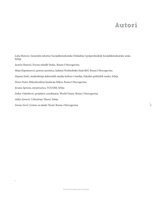 7
Regionalna škola tranzicione pravde - Zbornik
Fond za humanitarno pravo
Autori
Luka Božović, Generalni sekretar Socijaldemokratske Omladine I potpredsednik Socijaldemokratske unije,
Srbija
Jasmin Hamzić, Forum mladih Stolac, Bosna I Hercegovina
Maja Kapetanović, pravna savetnica, kabinet Predsednika Suda BiH, Bosna I Hercegovina
Dejana Nešić, studentkinja doktorskih studija kulture I medija, Fakultet političkih nauka, Srbija
Denis Puteš, Mikrokreditna fondacija Mikra, Bosna I Hercegovina
Jovana Spremo, istraživačica, YUCOM, Srbija
Srđan Vidačković, projektni coordinator, World Vision, Bosna I Hercegovina
Aldin Zenović, Udruženje ’Flores’, Srbija
Goran Zorić, Centar za mlade ’Kvart’, Bosna i Hercegovina
.
 