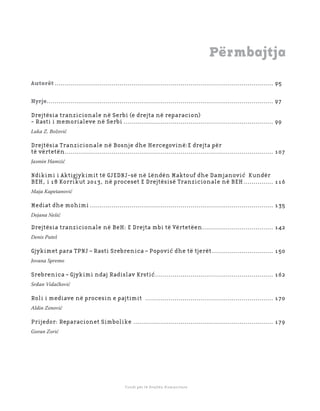 9 3
Shkolla Rajonale e Drejtësisë Tranzicionale - Buletin
Fondi për të Drejtën Humanitare
Përmbajtja
Autorët ............................................................................................................... 95
Hyrje................................................................................................................... 97
Drejtësia tranzicionale në Serbi (e drejta në reparacion)
- Rasti i memorialeve në Serbi ............................................................................ 99
Luka Z. Božović
Drejtësia Tranzicionale në Bosnje dhe Hercegovinë:E drejta për
të vërtetën.......................................................................................................... 107
Jasmin Hamzić
Ndikimi i Aktigjykimit të GJEDNJ-së në Lëndën Maktouf dhe Damjanović Kundër
BEH, i 18 Korrikut 2013, në proceset E Drejtësisë Tranzicionale në BEH............... 116
Maja Kapetanović
Mediat dhe mohimi ............................................................................................. 135
Dejana Nešić
Drejtësia tranzicionale në BeH: E Drejta mbi të Vërtetëen.................................... 142
Denis Puteš
Gjykimet para TPNJ – Rasti Srebrenica – Popović dhe të tjerët............................... 150
Jovana Spremo
Srebrenica – Gjykimi ndaj Radislav Krstić............................................................ 162
Srđan Vidačković
Roli i mediave në procesin e pajtimit ................................................................. 170
Aldin Zenović
Prijedor: Reparacionet Simbolike ....................................................................... 179
Goran Zorić
 