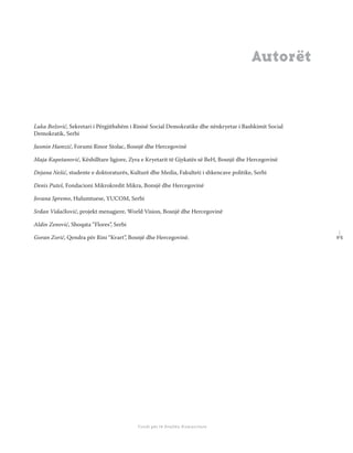 9 5
Shkolla Rajonale e Drejtësisë Tranzicionale - Buletin
Fondi për të Drejtën Humanitare
Autorët
Luka Božović, Sekretari i Përgjithshëm i Rinisë Social Demokratike dhe nënkryetar i Bashkimit Social
Demokratik, Serbi
Jasmin Hamzić, Forumi Rinor Stolac, Bosnjë dhe Hercegovinë
Maja Kapetanović, Këshilltare ligjore, Zyra e Kryetarit të Gjykatës së BeH, Bosnjë dhe Hercegovinë
Dejana Nešić, studente e doktoraturës, Kulturë dhe Media, Fakulteti i shkencave politike, Serbi
Denis Puteš, Fondacioni Mikrokredit Mikra, Bonsjë dhe Hercegovinë
Jovana Spremo, Hulumtuese, YUCOM, Serbi
Srđan Vidačković, projekt menagjere, World Vision, Bosnjë dhe Hercegovinë
Aldin Zenović, Shoqata “Flores”, Serbi
Goran Zorić, Qendra për Rini “Kvart”, Bosnjë dhe Hercegovinë.
 