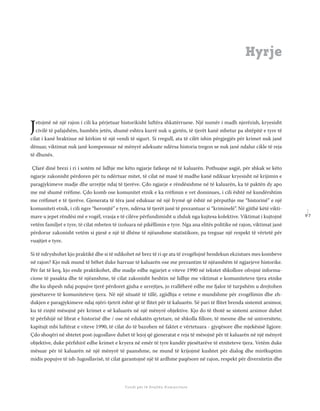 9 7
Shkolla Rajonale e Drejtësisë Tranzicionale - Buletin
Fondi për të Drejtën Humanitare
Jetojmë në një rajon i cili ka përjetuar historikisht luftëra shkatërruese. Një numër i madh njerëzish, kryesisht
civilë të pafajshëm, humbën jetën, shumë eshtra kurrë nuk u gjetën, të tjerët kanë mbetur pa shtëpitë e tyre të
cilat i kanë braktisur në kërkim të një vendi të sigurt. Si rregull, ata të cilët ishin përgjegjës për krimet nuk janë
dënuar, viktimat nuk janë kompensuar në mënyrë adekuate ndërsa historia tregon se nuk janë ndalur cikle të reja
të dhunës.
Çfarë dinë brezi i ri i sotëm në lidhje me këto ngjarje fatkeqe në të kaluarën. Pothuajse asgjë, për shkak se këto
ngjarje zakonisht përdoren për tu ndërtuar mitet, të cilat në masë të madhe kanë ndikuar kryesisht në krijimin e
paragjykimeve madje dhe urrejtje ndaj të tjerëve. Çdo ngjarje e rëndësishme në të kaluarën, ka të paktën dy apo
me më shumë rrëﬁme. Çdo komb ose komunitet etnik e ka rrëﬁmin e vet dominues, i cili është në kundërshtim
me rrëﬁmet e të tjerëve. Gjenerata të tëra janë edukuar në një frymë që është në përputhje me “historinë” e një
komuniteti etnik, i cili ngre “heronjtë” e tyre, ndërsa të tjerët janë të prezantuar si “kriminelë”. Në gjithë këtë vikti-
mave u jepet rëndësi më e vogël, vrasja e të cilëve përfundimisht u zhduk nga kujtesa kolektive. Viktimat i kujtojnë
vetëm familjet e tyre, të cilat mbeten të izoluara në pikëllimin e tyre. Nga ana elitës politike në rajon, viktimat janë
përdorur zakonisht vetëm si pjesë e një të dhëne të njëanshme statistikore, pa treguar një respekt të vërtetë për
vuajtjet e tyre.
Si të ndryshohet kjo praktikë dhe si të ndikohet në brez të ri qe ata të zvogëlojnë hendekun ekzistues mes kombeve
në rajon? Kjo nuk mund të bëhet duke harruar të kaluarën ose me prezantim të njëanshëm të ngjarjeve historike.
Për fat të keq, kjo ende praktikohet, dhe madje edhe ngjarjet e viteve 1990 në tekstet shkollore ofrojnë informa-
cione të pasakta dhe të njëanshme, të cilat zakonisht heshtin në lidhje me viktimat e komuniteteve tjera etnike
dhe ku shpesh ndaj popujve tjerë përdoret gjuha e urrejtjes, jo rrallëherë edhe me fjalor të turpshëm u drejtohen
pjesëtareve të komuniteteve tjera. Në një situatë të tillë, zgjidhja e vetme e mundshme për zvogëlimin dhe zh-
dukjen e paragjykimeve ndaj njëri-tjetrit është që të ﬂitet për të kaluarën. Së pari të ﬂitet brenda sistemit arsimor,
ku të rinjtë mësojnë për krimet e së kaluarës në një mënyrë objektive. Kjo do të thotë se sistemi arsimor duhet
të përfshijë në librat e historisë dhe / ose në edukatën qytetare, në shkolla ﬁllore, të mesme dhe në universitete,
kapitujt mbi luftërat e viteve 1990, të cilat do të bazohen në faktet e vërtetuara - gjyqësore dhe mjekësisë ligjore.
Çdo shoqëri në shtetet post-jugosllave duhet të lejoj që gjeneratat e reja të mësojnë për të kaluarën në një mënyrë
objektive, duke përfshirë edhe krimet e kryera në emër të tyre kundër pjesëtarëve të etniteteve tjera. Vetëm duke
mësuar për të kaluarën në një mënyrë të paanshme, ne mund të krijojmë kushtet për dialog dhe mirëkuptim
midis popujve të ish-Jugosllavisë, të cilat garantojnë një të ardhme paqësore në rajon, respekt për diversitetin dhe
Hyrje
 