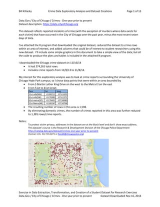 Bill Killacky Crime Data Exploratory Analysis and Dataset Creations Page 1 of 13
Exercise in Data Extraction, Transformation, and Creation of a Student Dataset for Research Exercises
Data.Gov / City of Chicago / Crimes - One year prior to present Dataset Downloaded Nov 16, 2014
Data.Gov / City of Chicago / Crimes - One year prior to present
Dataset description: https://data.cityofchicago.org
This dataset reflects reported incidents of crime (with the exception of murders where data exists for
each victim) that have occurred in the City of Chicago over the past year, minus the most recent seven
days of data.
I’ve attached the R program that downloaded the original dataset, reduced the dataset to crime rows
within an area of interest, and added columns that could be of interest to student researchers using this
new dataset. I’ll include some simple graphics in this document to take a simple view of the data; but all
the code to produce the plots and tables is included in the attached R program.
I downloaded the Chicago crime dataset on 11/16/14
 It had 274,265 total rows
 Includes crime reports from 11/8/13 to 11/8/14.
My interest for this exploratory analysis was to look at crime reports surrounding the University of
Chicago Hyde Park campus; so I chose data points that were within an area bounded by
 From S Martin Luther King Drive on the west to the Metra El on the east
 From 51st to 61st street.
 The resulting number of rows in this area is 1,598.
 By eliminating domestic crimes, the number of crimes reported in this area was further reduced
to 1,385 rows/crime reports.
Notes:
To protect victim privacy, addresses in the dataset are at the block level and don’t show exact address.
This dataset's source is the Research & Development Division of the Chicago Police Department
http://catalog.data.gov/dataset/crimes-one-year-prior-to-present
(Contact info: 312.745.6071 or RandD@chicagopolice.org)
Desc lat long
51st mlk(NW) 41.80211 -87.61620
61st mlk(SW) 41.78385 -87.61572
61st metra(SE) 41.78431 -87.58980
51st Metra(NE) 41.80247 -87.58798
 