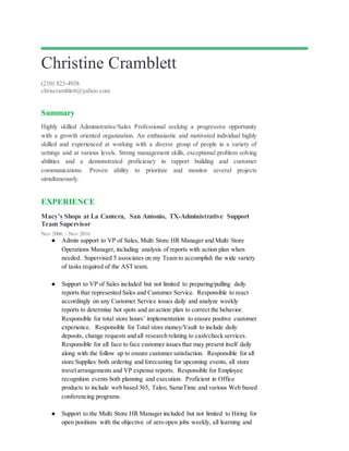 Christine Cramblett
(210) 823-4938
chriscramblett@yahoo.com
Summary
Highly skilled Administrative/Sales Professional seeking a progressive opportunity
with a growth oriented organization. An enthusiastic and motivated individual highly
skilled and experienced at working with a diverse group of people in a variety of
settings and at various levels. Strong management skills, exceptional problem solving
abilities and a demonstrated proficiency in rapport building and customer
communications. Proven ability to prioritize and monitor several projects
simultaneously.
EXPERIENCE
Macy’s Shops at La Cantera, San Antonio, TX-Administrative Support
Team Supervisor
Nov 2006 - Nov 2016
● Admin support to VP of Sales, Multi Store HR Manager and Multi Store
Operations Manager, including analysis of reports with action plan when
needed. Supervised 5 associates on my Team to accomplish the wide variety
of tasks required of the AST team.
● Support to VP of Sales included but not limited to preparing/pulling daily
reports that represented Sales and Customer Service. Responsible to react
accordingly on any Customer Service issues daily and analyze weekly
reports to determine hot spots and an action plan to correct the behavior.
Responsible for total store hours’ implementation to ensure positive customer
experience. Responsible for Total store money/Vault to include daily
deposits, change requests and all research relating to cash/check services.
Responsible for all face to face customer issues that may present itself daily
along with the follow up to ensure customer satisfaction. Responsible for all
store Supplies both ordering and forecasting for upcoming events, all store
travel arrangements and VP expense reports. Responsible for Employee
recognition events both planning and execution. Proficient in Office
products to include web based 365, Taleo, SameTime and various Web based
conferencing programs.
● Support to the Multi Store HR Manager included but not limited to Hiring for
open positions with the objective of zero open jobs weekly, all learning and
 