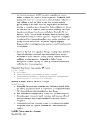 development maintenance for 180+ associates assigned to our store, to
include identifying associates with promotion potential. Responsible for all
training both of new hires and seasoned associates, to include verification of
their eligibility to work and follow up once hired to ensure additional
position training is provided if necessary. Responsible for the immediate
coaching to correct behavior on the sales floor if observed during my time on
the floor proficient in PeopleSoft, Taleo and Macys proprietary software to
track department targets based on seasonalbudgets. Controlled full store
inventory, Safety Program, Supplies, Customer Service related issues and
Incoming Calls relating to customer experience. Responsible for Employee
retention, activities, fun calendars and execution, reacting accordingly when
hearing associate dissatisfaction. Responsible for yearly Employee
Engagement Survey, participating in the resulting Action Plan and execution
of Action Plan.
● Support to the Multi Store Operations Manager including but not limited to
Store Safety Program, twice yearly total store and intermittent inventory.
Responsible to ensure contracted cleaning company completed daily tasks
and follow up when necessary. Responsible for Safety Program
Management, Accident reporting and follow up, Support team hours spent
and selling floor hours management.
Prudential Real Estate, San Antonio, TX-Agent
July 2005- Jan 2007
● Buyers Agent
● Successfully closed 13 sales resulting in 13 satisfied customers.
● Oversaw all aspects of the buying experience to ensure clients needs were met to
include presence at all inspections,repair and closings.
Dunham & Smith, Killeen, TX-Area Manager
Jan 2002- May 2005
● Responsible for representing companies under the Brokers umbrella within
the military grocery/retail system in assigned area. 51 companies to include
SC Johnson, Colegate, Gatorade and various liquor brands
● Built and maintained displays to help increase sales and brand recognition.
● Ensured company represented brands maintained shelf presence,followed
planogram and were properly signed and identified to ensure customer
recognition
● Administrative/reporting completed through web based systems to include
recaps,time sheets and expenses,responsible for 2 merchandisers and 12
stockers.
SARVIS, Tokyo, Japan-Area Manager
May 1992-May 2001
 