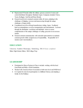 ● Represented 35 brands within the military grocery system in 6 stores and
central distributed throughout Mainland Japan. Companies included Clorox,
Tyson, Kellogg's, SeaPak and Daisy Brands.
● Ensured stock levels remained constant within all stores,adapting to the
challenges of shipping overseas and maneuvering through the unique
challenges of Japan traffic.
● Coordinated travel for all brand manufactures visiting Japan. Facilitated
hotel accommodations as well as transportation and entertainment. Led tours
through the distribution warehouse and individual stores to ensure
comprehension of the unique challenges of selling groceries to an overseas
market
● Ensured constant communication with stateside representatives to maintain
constant growth within assigned area of responsibility. Responsible for 8
stockers and 2 merchandisers.
EDUCATION
University Southern Mississippi, Hattiesburg, MS-68 hours completed
Biloxi High School, Biloxi, MS-College Prep
LEADERSHIP
 Participated in Macys Partners in Time to include working with the local
Food Bank and Make a Wish Foundation,
 Worked with American Heart Association at both store level and NISD level
 Co Captain for store level participation in childhood literacy and adopting a
family for the Holidays
 