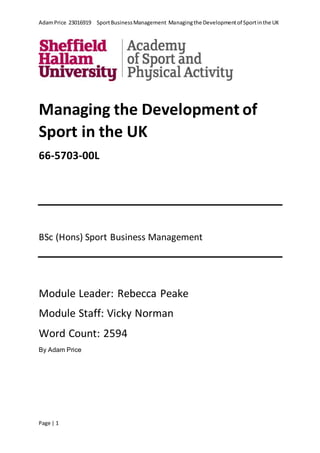 AdamPrice 23016919 SportBusinessManagement Managingthe Developmentof Sportinthe UK
Page | 1
Managing the Development of
Sport in the UK
66-5703-00L
BSc (Hons) Sport Business Management
Module Leader: Rebecca Peake
Module Staff: Vicky Norman
Word Count: 2594
By Adam Price
 