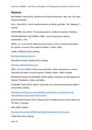 AdamPrice 23016919 SportBusinessManagement Managingthe Developmentof Sportinthe UK
Page | 10
References
BUCHANAN, David (2012). Nutritional and Physical Education. New York City. Nova
Science Publishers.
HALL, Celia (2001). Lack of exercise blamed as children get fatter. The Telegraph, 5
January.
HARCOMBE, Zoe (2010). The obesity epidemic. Caldlicot, Columbus Publishing.
DUPHAR MEDICAL RELATIONS (1988). Current Approaches: Obesity.
Southampton, Litho.
SMITH, Liz., et al. (2015). Walking school buses as a form of active transportation
for children- a review of the evidence. [Online]. London, Wiley.
LIVING STREETS (2015). [Online].
http://www.livingstreets.org.uk
WALKING SCHOOL BUSES (2015). [Online].
http://www.walkingschoolbus.org/
WEN, L M., et al. (2008). Factors associated with children being driven to school:
Implications for walk to school programs. [Online]. Oxford, Oxford Journals.
BESSESEN, Daniel and KUSHNER, Robert (2002). Evaluation and Management of
Obesity. Philadelphia, Hanley and Belfus.
COLBURN, Paula (2015). Walk to school with your children during national Walk to
School Week. [Online].
http://www.lincolnshire.gov.uk/news/walk-to-school-with-your-children-during-
national-walk-to-school-week/126015.article
BLACKLEDGE, Richard (2014). Obesity report: Sheffield aims to become fittest city.
The Star, 5 February.
NHS (2009). [Online].
http://www.nhs.uk/news/2009/07July/Pages/FatnessRunsInFamily.aspx
PARK RUN (2015). [Online].
 