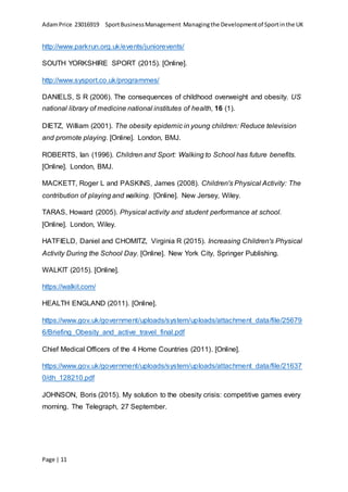 AdamPrice 23016919 SportBusinessManagement Managingthe Developmentof Sportinthe UK
Page | 11
http://www.parkrun.org.uk/events/juniorevents/
SOUTH YORKSHIRE SPORT (2015). [Online].
http://www.sysport.co.uk/programmes/
DANIELS, S R (2006). The consequences of childhood overweight and obesity. US
national library of medicine national institutes of health, 16 (1).
DIETZ, William (2001). The obesity epidemic in young children: Reduce television
and promote playing. [Online]. London, BMJ.
ROBERTS, Ian (1996). Children and Sport: Walking to School has future benefits.
[Online]. London, BMJ.
MACKETT, Roger L and PASKINS, James (2008). Children's Physical Activity: The
contribution of playing and walking. [Online]. New Jersey, Wiley.
TARAS, Howard (2005). Physical activity and student performance at school.
[Online]. London, Wiley.
HATFIELD, Daniel and CHOMITZ, Virginia R (2015). Increasing Children's Physical
Activity During the School Day. [Online]. New York City, Springer Publishing.
WALKIT (2015). [Online].
https://walkit.com/
HEALTH ENGLAND (2011). [Online].
https://www.gov.uk/government/uploads/system/uploads/attachment_data/file/25679
6/Briefing_Obesity_and_active_travel_final.pdf
Chief Medical Officers of the 4 Home Countries (2011). [Online].
https://www.gov.uk/government/uploads/system/uploads/attachment_data/file/21637
0/dh_128210.pdf
JOHNSON, Boris (2015). My solution to the obesity crisis: competitive games every
morning. The Telegraph, 27 September.
 
