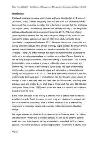 AdamPrice 23016919 SportBusinessManagement Managingthe Developmentof Sportinthe UK
Page | 3
Introduction
Childhood obesity is increasing year by year and being described as an “Epidemic”
(Buchanan, 2012). Children are getting fatter and this is not due necessarily due to
the amount they are eating, but rather due to the lack of exercise that they are taking
part in (Hall, 2001). It is universally believed that the only real way to lose weight is to
eat less and participate in more exercise (Harcombe, 2010). With more children
becoming obese, it means that they are in danger of taking this into adulthood and
inflating the already astronomical figure of 400 million adults worldwide being
described as being obese (Buchanan, 2012). However, obesity is a preventable and
curable condition because if the amount of energy output exceeds the amount that is
inputted, obesity becomes treatable and therefore reversible (Duphar Medical
Relations, 1988). One of the methods that has been implemented to counteract the
epidemic at an early age elsewhere in countries such as the USA and Canada as
well as many European countries, have been walking to school buses. This is where
families take in turns at walking a group of children to school in a structured and
planned way. The impact of the walking to school buses has been predominately
positive with more children walking to school and participating in general physical
activity as a result (Smith et al., 2015). There have been many variations of this also,
predominantly the bicycle train in which children ride their bikes to school instead of
walking. Further to this there have also been other similar initiatives, one being Walk
to School week and another being Walk Once a Week which has seen 400,000 child
participants (Living Street, 2015) which shows that there is a demand for this type of
project all over the world.
In this report, the focus will be looking at whether Walk to School week would be a
suitable initiative for South Yorkshire. In order to try and introduce this concept into
the South Yorkshire community, Walk to School Week would be a well-matched
programme to encourage people and especially children to maintain a healthier
lifestyle.
The target audience of a Walk to School week in South Yorkshire would be children
who attend both Primary and Secondary schools. As well as the children, parents
would also need to be targeted as they are needed to make Walk to School week
possible. The centre for disease control and prevention recommend 1 adult to every
 