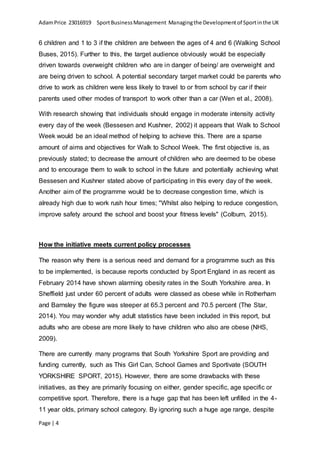 AdamPrice 23016919 SportBusinessManagement Managingthe Developmentof Sportinthe UK
Page | 4
6 children and 1 to 3 if the children are between the ages of 4 and 6 (Walking School
Buses, 2015). Further to this, the target audience obviously would be especially
driven towards overweight children who are in danger of being/ are overweight and
are being driven to school. A potential secondary target market could be parents who
drive to work as children were less likely to travel to or from school by car if their
parents used other modes of transport to work other than a car (Wen et al., 2008).
With research showing that individuals should engage in moderate intensity activity
every day of the week (Bessesen and Kushner, 2002) it appears that Walk to School
Week would be an ideal method of helping to achieve this. There are a sparse
amount of aims and objectives for Walk to School Week. The first objective is, as
previously stated; to decrease the amount of children who are deemed to be obese
and to encourage them to walk to school in the future and potentially achieving what
Bessesen and Kushner stated above of participating in this every day of the week.
Another aim of the programme would be to decrease congestion time, which is
already high due to work rush hour times; "Whilst also helping to reduce congestion,
improve safety around the school and boost your fitness levels" (Colburn, 2015).
How the initiative meets current policy processes
The reason why there is a serious need and demand for a programme such as this
to be implemented, is because reports conducted by Sport England in as recent as
February 2014 have shown alarming obesity rates in the South Yorkshire area. In
Sheffield just under 60 percent of adults were classed as obese while in Rotherham
and Barnsley the figure was steeper at 65.3 percent and 70.5 percent (The Star,
2014). You may wonder why adult statistics have been included in this report, but
adults who are obese are more likely to have children who also are obese (NHS,
2009).
There are currently many programs that South Yorkshire Sport are providing and
funding currently, such as This Girl Can, School Games and Sportivate (SOUTH
YORKSHIRE SPORT, 2015). However, there are some drawbacks with these
initiatives, as they are primarily focusing on either, gender specific, age specific or
competitive sport. Therefore, there is a huge gap that has been left unfilled in the 4-
11 year olds, primary school category. By ignoring such a huge age range, despite
 