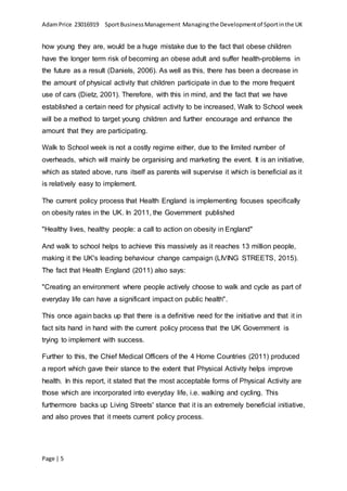 AdamPrice 23016919 SportBusinessManagement Managingthe Developmentof Sportinthe UK
Page | 5
how young they are, would be a huge mistake due to the fact that obese children
have the longer term risk of becoming an obese adult and suffer health-problems in
the future as a result (Daniels, 2006). As well as this, there has been a decrease in
the amount of physical activity that children participate in due to the more frequent
use of cars (Dietz, 2001). Therefore, with this in mind, and the fact that we have
established a certain need for physical activity to be increased, Walk to School week
will be a method to target young children and further encourage and enhance the
amount that they are participating.
Walk to School week is not a costly regime either, due to the limited number of
overheads, which will mainly be organising and marketing the event. It is an initiative,
which as stated above, runs itself as parents will supervise it which is beneficial as it
is relatively easy to implement.
The current policy process that Health England is implementing focuses specifically
on obesity rates in the UK. In 2011, the Government published
"Healthy lives, healthy people: a call to action on obesity in England"
And walk to school helps to achieve this massively as it reaches 13 million people,
making it the UK's leading behaviour change campaign (LIVING STREETS, 2015).
The fact that Health England (2011) also says:
"Creating an environment where people actively choose to walk and cycle as part of
everyday life can have a significant impact on public health".
This once again backs up that there is a definitive need for the initiative and that it in
fact sits hand in hand with the current policy process that the UK Government is
trying to implement with success.
Further to this, the Chief Medical Officers of the 4 Home Countries (2011) produced
a report which gave their stance to the extent that Physical Activity helps improve
health. In this report, it stated that the most acceptable forms of Physical Activity are
those which are incorporated into everyday life, i.e. walking and cycling. This
furthermore backs up Living Streets' stance that it is an extremely beneficial initiative,
and also proves that it meets current policy process.
 
