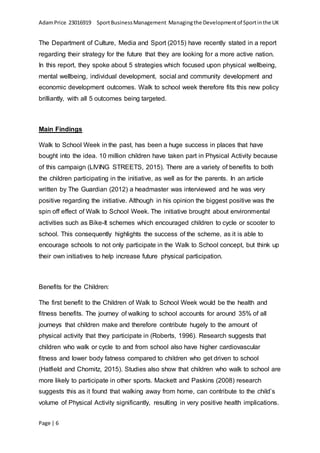 AdamPrice 23016919 SportBusinessManagement Managingthe Developmentof Sportinthe UK
Page | 6
The Department of Culture, Media and Sport (2015) have recently stated in a report
regarding their strategy for the future that they are looking for a more active nation.
In this report, they spoke about 5 strategies which focused upon physical wellbeing,
mental wellbeing, individual development, social and community development and
economic development outcomes. Walk to school week therefore fits this new policy
brilliantly, with all 5 outcomes being targeted.
Main Findings
Walk to School Week in the past, has been a huge success in places that have
bought into the idea. 10 million children have taken part in Physical Activity because
of this campaign (LIVING STREETS, 2015). There are a variety of benefits to both
the children participating in the initiative, as well as for the parents. In an article
written by The Guardian (2012) a headmaster was interviewed and he was very
positive regarding the initiative. Although in his opinion the biggest positive was the
spin off effect of Walk to School Week. The initiative brought about environmental
activities such as Bike-It schemes which encouraged children to cycle or scooter to
school. This consequently highlights the success of the scheme, as it is able to
encourage schools to not only participate in the Walk to School concept, but think up
their own initiatives to help increase future physical participation.
Benefits for the Children:
The first benefit to the Children of Walk to School Week would be the health and
fitness benefits. The journey of walking to school accounts for around 35% of all
journeys that children make and therefore contribute hugely to the amount of
physical activity that they participate in (Roberts, 1996). Research suggests that
children who walk or cycle to and from school also have higher cardiovascular
fitness and lower body fatness compared to children who get driven to school
(Hatfield and Chomitz, 2015). Studies also show that children who walk to school are
more likely to participate in other sports. Mackett and Paskins (2008) research
suggests this as it found that walking away from home, can contribute to the child’s
volume of Physical Activity significantly, resulting in very positive health implications.
 