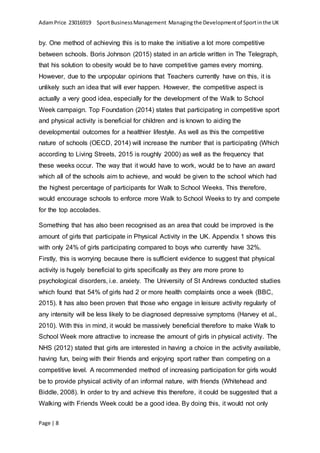 AdamPrice 23016919 SportBusinessManagement Managingthe Developmentof Sportinthe UK
Page | 8
by. One method of achieving this is to make the initiative a lot more competitive
between schools. Boris Johnson (2015) stated in an article written in The Telegraph,
that his solution to obesity would be to have competitive games every morning.
However, due to the unpopular opinions that Teachers currently have on this, it is
unlikely such an idea that will ever happen. However, the competitive aspect is
actually a very good idea, especially for the development of the Walk to School
Week campaign. Top Foundation (2014) states that participating in competitive sport
and physical activity is beneficial for children and is known to aiding the
developmental outcomes for a healthier lifestyle. As well as this the competitive
nature of schools (OECD, 2014) will increase the number that is participating (Which
according to Living Streets, 2015 is roughly 2000) as well as the frequency that
these weeks occur. The way that it would have to work, would be to have an award
which all of the schools aim to achieve, and would be given to the school which had
the highest percentage of participants for Walk to School Weeks. This therefore,
would encourage schools to enforce more Walk to School Weeks to try and compete
for the top accolades.
Something that has also been recognised as an area that could be improved is the
amount of girls that participate in Physical Activity in the UK. Appendix 1 shows this
with only 24% of girls participating compared to boys who currently have 32%.
Firstly, this is worrying because there is sufficient evidence to suggest that physical
activity is hugely beneficial to girls specifically as they are more prone to
psychological disorders, i.e. anxiety. The University of St Andrews conducted studies
which found that 54% of girls had 2 or more health complaints once a week (BBC,
2015). It has also been proven that those who engage in leisure activity regularly of
any intensity will be less likely to be diagnosed depressive symptoms (Harvey et al.,
2010). With this in mind, it would be massively beneficial therefore to make Walk to
School Week more attractive to increase the amount of girls in physical activity. The
NHS (2012) stated that girls are interested in having a choice in the activity available,
having fun, being with their friends and enjoying sport rather than competing on a
competitive level. A recommended method of increasing participation for girls would
be to provide physical activity of an informal nature, with friends (Whitehead and
Biddle, 2008). In order to try and achieve this therefore, it could be suggested that a
Walking with Friends Week could be a good idea. By doing this, it would not only
 