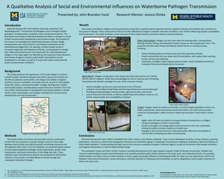 A	
  Qualita)ve	
  Analysis	
  of	
  Social	
  and	
  Environmental	
  Inﬂuences	
  on	
  Waterborne	
  Pathogen	
  Transmission	
  	
  
Presented	
  by:	
  John	
  Brandon	
  Fazal	
  	
  	
  	
  	
  	
  	
  	
  	
  Research	
  Mentor:	
  Jessica	
  Dimka	
  
Background	
  
	
  	
  	
  	
  	
  This	
  study	
  examines	
  the	
  experiences	
  of	
  22	
  study	
  villages	
  in	
  northern	
  
coastal	
  Ecuador.	
  Residents	
  belong	
  to	
  two	
  ethnic	
  groups,	
  the	
  Chachi	
  and	
  
the	
  Afro-­‐Ecuadorian	
  communi)es,	
  and	
  villages	
  vary	
  widely	
  in	
  hygiene	
  
prac)ces,	
  access	
  to	
  sanita)on,	
  and	
  water	
  sources.	
  As	
  part	
  of	
  the	
  Ecologia,	
  
Desarrollo,	
  Salud,	
  y	
  Sociedad	
  (EcoDESS-­‐	
  Ecology,	
  Development,	
  Health,	
  
and	
  Society)	
  project,	
  interdisciplinary	
  researchers	
  have	
  worked	
  in	
  this	
  area	
  
since	
  2003,	
  collec)ng	
  data	
  on	
  demographic	
  and	
  disease	
  paVerns,	
  climate	
  
trends,	
  social	
  rela)onships,	
  and	
  changes	
  resul)ng	
  from	
  socioeconomic	
  
development	
  and	
  road	
  construc)on.	
  
Methods	
  
	
  	
  	
  	
  	
  This	
  poster	
  draws	
  on	
  primary	
  and	
  secondary	
  sources,	
  par)cularly	
  
results	
  from	
  focus	
  groups	
  on	
  climate	
  change	
  concerns2	
  and	
  a	
  large	
  
database	
  that	
  includes	
  over	
  800	
  documents	
  containing	
  interviews	
  and	
  
ethnographic	
  ﬁeld	
  notes.	
  From	
  this	
  database,	
  we	
  extracted	
  quotes	
  related	
  
to	
  local	
  epidemiological	
  knowledge,	
  family	
  organiza)on,	
  gender	
  roles,	
  
employment,	
  and	
  social	
  interac)ons	
  in	
  the	
  village	
  and	
  river.	
  These	
  
materials	
  were	
  translated	
  from	
  Spanish	
  and	
  reviewed	
  for	
  informa)on	
  
relevant	
  to	
  this	
  project,	
  including	
  eﬀects	
  of	
  climate	
  change	
  and	
  
subsequent	
  behavioral	
  changes.	
  	
  
Conclusions	
  
	
  	
  	
  	
  	
  Diarrheal	
  diseases	
  kill	
  more	
  children	
  worldwide	
  than	
  AIDS,	
  malaria,	
  and	
  measles	
  combined.1	
  Even	
  in	
  more	
  developed	
  countries,	
  climate	
  disasters,	
  growing	
  
popula)ons,	
  and	
  poor	
  or	
  uninformed	
  management	
  decisions	
  can	
  overwhelm	
  aging	
  or	
  inadequate	
  infrastructure,	
  leading	
  to	
  outbreaks	
  of	
  diarrheal	
  diseases	
  or	
  
other	
  health	
  problems.3	
  Understanding	
  the	
  daily	
  lives	
  of	
  and	
  resources	
  available	
  to	
  people	
  in	
  aﬀected	
  regions,	
  as	
  well	
  as	
  the	
  barriers	
  that	
  impede	
  sanita)on	
  
and	
  hygiene	
  interven)ons,	
  is	
  key	
  to	
  implemen)ng	
  change.	
  
	
  
	
  	
  	
  	
  	
  This	
  qualita)ve	
  review	
  will	
  inform	
  further	
  research,	
  including	
  development	
  of	
  an	
  agent-­‐based	
  computer	
  model	
  of	
  disease	
  transmission.	
  Models	
  help	
  
improve	
  understanding	
  of	
  system-­‐level	
  interac)ons	
  and	
  evaluate	
  poten)al	
  public	
  health	
  solu)ons	
  at	
  the	
  local,	
  state,	
  and	
  ins)tu)onal	
  levels.	
  For	
  example,	
  
model	
  analyses	
  are	
  likely	
  to	
  focus	
  on	
  how	
  varia)on	
  in	
  water	
  supply	
  and	
  quality	
  inﬂuences	
  compe)ng	
  priori)es	
  for	
  water	
  use	
  (e.g.	
  agriculture),	
  within	
  and	
  
between	
  community	
  transmission,	
  social	
  interac)ons,	
  and	
  daily	
  ac)vi)es	
  of	
  individuals	
  and	
  households,	
  as	
  well	
  as	
  adapta)ons	
  such	
  as	
  water	
  treatment	
  or	
  
latrine	
  use	
  and	
  access.	
  
Results	
  
	
  	
  	
  	
  	
  Informa)on	
  provided	
  by	
  villagers	
  and	
  documented	
  by	
  researchers	
  revealed	
  several	
  important	
  themes	
  related	
  to	
  lifestyle	
  and	
  ac)vi)es	
  that	
  contribute	
  to	
  
the	
  spread	
  of	
  disease.	
  These	
  components	
  of	
  life	
  are	
  further	
  aﬀected	
  by	
  changes	
  in	
  weather	
  and	
  other	
  condi)ons,	
  thus	
  further	
  inﬂuencing	
  disease	
  suscep)bility	
  
and	
  transmission.	
  This	
  poster	
  provides	
  a	
  brief	
  overview	
  of	
  three	
  major	
  themes	
  commonly	
  raised	
  by	
  study	
  par)cipants.	
  	
  
Agriculture:	
  Villagers	
  usually	
  plant	
  crops	
  along	
  river	
  banks	
  because	
  the	
  soil	
  is	
  fer)le	
  
and	
  for	
  ease	
  of	
  irriga)on.	
  While	
  they	
  acknowledge	
  the	
  risk	
  of	
  crop	
  loss	
  due	
  to	
  ﬂooding,	
  
they	
  believe	
  the	
  beneﬁts	
  outweigh	
  the	
  risks.	
  Other	
  concerns	
  include:	
  	
  
	
  
•  Intense	
  droughts	
  can	
  dry	
  out	
  crops	
  and	
  cause	
  a	
  loss	
  of	
  harvest	
  
•  Livestock	
  can	
  be	
  killed	
  during	
  ﬂoods	
  and	
  farming	
  infrastructure	
  can	
  be	
  destroyed	
  
•  Flooding	
  spreads	
  pathogens	
  among	
  animals,	
  agricultural	
  plots,	
  and	
  homes	
  
•  Loss	
  of	
  resources	
  and	
  income,	
  as	
  well	
  as	
  related	
  food	
  and	
  nutri)on	
  concerns,	
  can	
  
further	
  impact	
  health	
  and	
  suscep)bility	
  to	
  disease	
  
Introduc6on	
  
	
  	
  	
  	
  	
  Diarrheal	
  diseases	
  kill	
  2,195	
  children	
  every	
  day,	
  primarily	
  in	
  the	
  
developing	
  word.1	
  Transmission	
  of	
  pathogens	
  occurs	
  through	
  mul)ple	
  
pathways,	
  including	
  water,	
  sanita)on,	
  food,	
  and	
  person-­‐to-­‐person.	
  The	
  
distribu)on	
  and	
  impact	
  of	
  diarrheal	
  diseases	
  are	
  likely	
  to	
  change	
  as	
  a	
  result	
  
of	
  both	
  socioeconomic	
  development	
  and	
  climate	
  change.	
  The	
  purpose	
  of	
  
this	
  study	
  is	
  to	
  inves)gate	
  the	
  rela)onship	
  between	
  climate	
  change,	
  
socioeconomic	
  and	
  cultural	
  factors,	
  and	
  disease	
  transmission	
  at	
  the	
  
household	
  and	
  village	
  level.	
  For	
  example,	
  climate	
  change	
  results	
  in	
  
increased	
  magnitude	
  and	
  frequency	
  of	
  ﬂoods,	
  causing	
  people	
  to	
  change	
  
their	
  habits	
  and	
  infrastructure	
  to	
  be	
  destroyed.	
  By	
  understanding	
  how	
  
villagers	
  in	
  the	
  study	
  region	
  are	
  aﬀected	
  by	
  and	
  respond	
  to	
  these	
  disasters	
  
and	
  climate	
  change	
  as	
  a	
  whole,	
  public	
  health	
  interven)ons	
  can	
  be	
  
developed	
  for	
  use	
  there,	
  as	
  well	
  as	
  in	
  areas	
  with	
  similar	
  environmental	
  
and/or	
  socioeconomic	
  condi)ons.	
  
Acknowledgements	
  
Joe	
  Eisenberg,	
  Jim	
  Trostle,	
  Karen	
  Levy,	
  Velma	
  Lopez,	
  Hayden	
  Hedman,	
  the	
  study	
  and	
  ﬁeld	
  
team	
  members	
  of	
  the	
  EcoDESS	
  project,	
  and	
  the	
  residents	
  of	
  the	
  study	
  villages	
  
1)  Liu	
  L,	
  Johnson	
  HL,	
  et.	
  al;	
  Child	
  Health	
  Epidemiology	
  Reference	
  Group	
  of	
  WHO	
  and	
  UNICEF.	
  Global,	
  regional,	
  and	
  na)onal	
  causes	
  of	
  child	
  mortality:	
  an	
  updated	
  systema)c	
  analysis	
  for	
  2010	
  with	
  )me	
  trends	
  since	
  2000.	
  Lancet.	
  
2012;379(9832):2151-­‐61.	
  
2)  Focus	
  group	
  data	
  provided	
  by	
  Karen	
  Levy	
  (Emory	
  University),	
  with	
  previous	
  summaries	
  and	
  analyses	
  conducted	
  by	
  Victoria	
  Salinas	
  
3)  For	
  example,	
  Auld	
  et	
  al.	
  (2004)	
  Journal	
  of	
  Toxicology	
  and	
  Environmental	
  Health,	
  Part	
  A	
  67:1879-­‐1887;	
  Cann	
  et	
  al.	
  (2013)	
  Epidemiology	
  and	
  Infec)on	
  141:671-­‐686;	
  Rose	
  et	
  al.	
  (2001)	
  Environmental	
  Health	
  Perspec)ves	
  109(S2):211-­‐220	
  
River	
  Interac)ons:	
  Villagers	
  use	
  the	
  rivers	
  daily	
  for	
  drinking	
  water,	
  transporta)on,	
  
bathing,	
  laundry,	
  ﬁshing,	
  and	
  disposal	
  of	
  waste;	
  houses	
  are	
  also	
  located	
  near	
  rivers.	
  This	
  
proximity	
  interacts	
  with	
  climate	
  and	
  disease	
  spread	
  factors	
  in	
  a	
  variety	
  of	
  ways,	
  
including:	
  
	
  
•  Intense	
  ﬂooding	
  destroys	
  infrastructure	
  and	
  interrupts	
  daily	
  ac)vi)es	
  
•  Floods	
  contaminate	
  the	
  river	
  water	
  with	
  dirt	
  and	
  debris,	
  with	
  waters	
  ojen	
  reaching	
  
houses,	
  latrines	
  and	
  walkways	
  
•  Conversely,	
  droughts	
  create	
  stagnant	
  pools	
  of	
  water,	
  which	
  facilitates	
  the	
  birth	
  of	
  
mosquitos	
  that	
  spread	
  disease	
  person-­‐to-­‐person	
  
Travel:	
  Villagers	
  travel	
  to	
  nearby	
  communi)es,	
  as	
  well	
  as	
  larger	
  popula)on	
  centers,	
  for	
  
trade,	
  employment,	
  school	
  and	
  various	
  social	
  interac)ons.	
  The	
  rivers	
  serve	
  as	
  major	
  
routes	
  for	
  transporta)on,	
  while	
  numerous	
  roads	
  have	
  also	
  been	
  constructed	
  in	
  recent	
  
years.	
  	
  
	
  
•  Higher	
  rates	
  of	
  travel	
  are	
  linked	
  to	
  increased	
  disease	
  transmission,	
  as	
  villagers	
  
introduce	
  pathogens	
  to	
  other	
  communi)es	
  
•  Floods	
  or	
  droughts	
  can	
  change	
  water	
  level	
  and	
  access	
  to	
  the	
  river,	
  poten)ally	
  
limi)ng	
  the	
  ability	
  to	
  obtain	
  medicine	
  or	
  health	
  care	
  
•  Changes	
  to	
  the	
  environment	
  from	
  road	
  construc)on	
  aﬀect	
  the	
  vulnerability	
  of	
  
communi)es	
  to	
  ﬂooding	
  and	
  other	
  climate	
  events	
  Villages	
  in	
  the	
  study	
  region,	
  circa	
  2009	
  
Photo	
  Credit:	
  Velma	
  Lopez	
  
Photo	
  Credit:	
  Hayden	
  Hedman	
  
Photo	
  Credit:	
  Velma	
  Lopez	
  
 